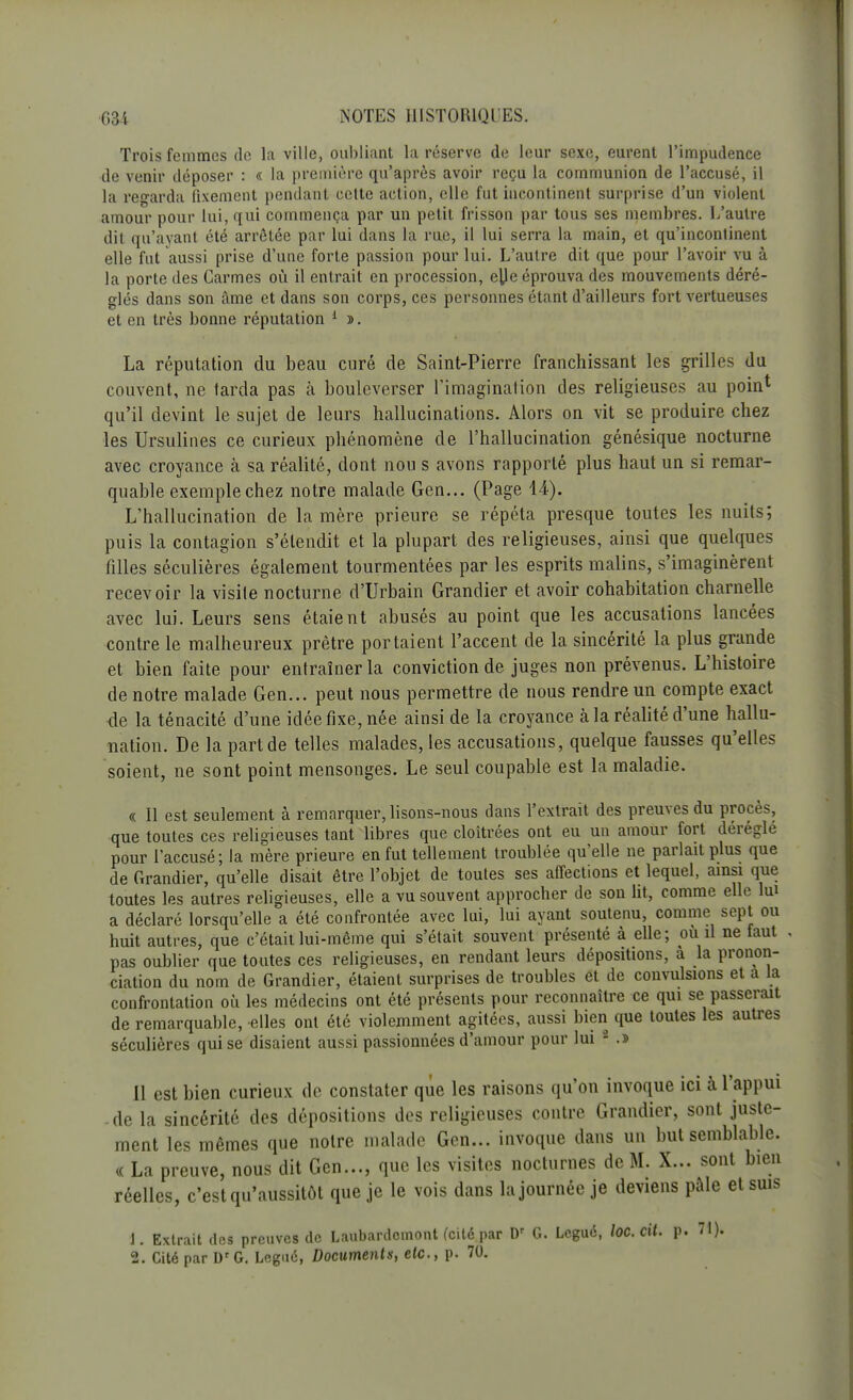 Trois femmes de la ville, oubliant la réserve de leur sexe, eurent l'impudence de venir déposer : « la première qu'après avoir reçu la communion de l'accusé, il la regarda fixement pendant cette action, elle fut incontinent surprise d'un violent amour pour lui, qui commença par un petit frisson par tous ses membres. L'autre dit qu'ayant été arrêtée par lui dans la rue, il lui serra la main, et qu'incontinent elle fut aussi prise d'une forte passion pour lui. L'autre dit que pour l'avoir vu à la porte des Carmes où il entrait en procession, elle éprouva des mouvements déré- glés dans son âme et dans son corps, ces personnes étant d'ailleurs fort vertueuses et en très bonne réputation 1 ». La réputation du beau curé de Saint-Pierre franchissant les grilles du couvent, ne tarda pas à bouleverser l'imagination des religieuses au poin* qu'il devint le sujet de leurs hallucinations. Alors on vit se produire chez les Ursulines ce curieux phénomène de l'hallucination génésique nocturne avec croyance k sa réalité, dont nou s avons rapporté plus haut un si remar- quable exemple chez notre malade Gen... (Page 44). L'hallucination de la mère prieure se répéta presque toutes les nuits; puis la contagion s'étendit et la plupart des religieuses, ainsi que quelques filles séculières également tourmentées par les esprits malins, s'imaginèrent recevoir la visite nocturne d'Urbain Grandier et avoir cohabitation charnelle avec lui. Leurs sens étaient abusés au point que les accusations lancées contre le malheureux prêtre portaient l'accent de la sincérité la plus grande et bien faite pour entraîner la conviction de juges non prévenus. L'histoire de notre malade Gen... peut nous permettre de nous rendre un compte exact 4e la ténacité d'une idée fixe, née ainsi de la croyance à la réalité d'une hallu- nation. De la part de telles malades, les accusations, quelque fausses qu'elles soient, ne sont point mensonges. Le seul coupable est la maladie. « Il est seulement à remarquer, lisons-nous dans l'extrait des preuves du procès, que toutes ces religieuses tant libres que cloîtrées ont eu un amour fort déréglé pour l'accusé; la mère prieure en fut tellement troublée qu'elle ne parlait plus que de Grandier, qu'elle disait être l'objet de toutes ses affections et lequel, ainsi que toutes les autres religieuses, elle a vu souvent approcher de son ht, comme elle lui a déclaré lorsqu'elle a été confrontée avec lui, lui ayant soutenu, comme sept ou huit autres, que c'était lui-même qui s'était souvent présenté à elle; ou il ne taut pas oublier que toutes ces religieuses, en rendant leurs dépositions, à la pronon- ciation du nom de Grandier, étaient surprises de troubles et de convulsions et a la confrontation où les médecins ont été présents pour reconnaître ce qui se passerait de remarquable, elles ont été violemment agitées, aussi bien que toutes les autres séculières qui se disaient aussi passionnées d'amour pour lui 2 .» Il est bien curieux de constater que les raisons qu'on invoque ici à l'appui de la sincérité des dépositions des religieuses contre Grandier, sont juste- ment les mêmes que notre malade Gen... invoque dans un but semblable. « La preuve, nous dit Gen..., que les visites nocturnes de M. X... sont bien réelles, c'est qu'aussitôt que je le vois dans la journée je deviens pâle et suis 1. Extrait des preuves de Laubardcmont (cité par Dr G. Légué, loc.cit. p. 71). 2. Cité par Dr G. Légué, Documents, etc., p. 70.
