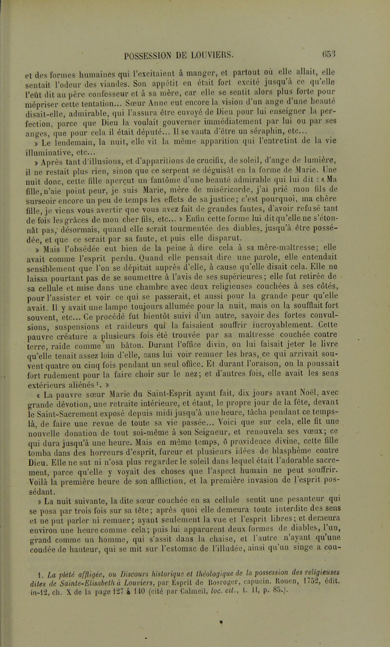 et dos tonnes humaines qui l'excitaient à manger, et partout ou elle allait, elle sentait l'odeur des viandes. Son appétit en était fort excité jusqu'à ce qu'elle l'eût dit au père confesseur et à sa mère, car elle se sentit alors plus forte, pour mépriser cette tentation... Sœur Anne eut encore la vision d'un ange d'une beauté disait-elle, admirable, qui l'assura être envoyé de Dieu pour lui enseigner la per- fection, parce que Dieu la voulait gouverner immédiatement par lui ou par ses anges, que pour cela il était député... 11 se vanta d'être un séraphin, etc.. » Le lendemain, la nuit, elle vit la même apparition qui l'entretint de la vie illuminative, etc.. » Après tant d'illusions, et d'apparitions de crucifix, de soleil, d'ange de lumière, il ne restait plus rien, sinon que ce serpent se déguisât en la forme de Marie. Une nuit donc, cette fille aperçut un fantôme d'une beauté admirable qui lui dit : <i Ma fille, n'aie point peur, je suis Marie, mère de miséricorde, j'ai prié mon fils de surseoir encore un peu de temps les effets de sa justice; c'est pourquoi, ma chère fille, je viens vous avertir que vous avez fait de grandes fautes, d'avoir refusé tant de fois les grâces de mon cher fils, etc.. » Enfin cette forme lui dit qu'elle ne s'éton- nât pas; désormais, quand elle serait tourmentée des diables, jusqu'à être possé- dée, et que ce serait par sa faute, et puis elle disparut. » Mais l'obsédée eut bien de la peine à dire cela à sa mère-maîtresse; elle avait comme l'esprit perdu. Quand elle pensait dire une parole, elle entendait sensiblement que l'on se dépitait auprès d'elle, à cause qu'elle disait cela. Elle ne laissa pourtant pas de se soumettre à l'avis de ses supérieures; elle fut retirée de sa cellule et mise dans une chambre avec deux religieuses couchées à ses côtés, pour l'assister et voir ce qui se passerait, et aussi pour la grande peur qu'elle avait. Il y avait une lampe toujours allumée pour la nuit, mais on la soufflait fort souvent, etc.. Ce procédé fut bientôt suivi d'un autre, savoir des fortes convul- sions, suspensions et raideurs qui la faisaient souffrir incroyablement. Celte pauvre créature a plusieurs fois été trouvée par sa maîtresse couchée contre terre, raide comme un bâton. Durant l'office divin, on lui faisait jeter le livre qu'elle tenait assez loin d'elle, sans lui voir remuer les bras, ce qui arrivait sou- vent quatre ou cinq fois pendant un seul office. Et durant l'oraison, on la poussait fort rudement pour la faire choir sur le nez; et d'autres fois, elle avait les sens extérieurs aliénés1. » « La pauvre sœur Marie du Saint-Esprit ayant fait, dix jours avant Noël, avec grande dévotion, une retraite intérieure, et étant, le propre jour de la fête, devant le Saint-Sacrement exposé depuis midi jusqu'à une heure, tâcha pendant ce temps- là, de faire une revue de toute sa vie passée... Voici que sur cela, elle fit une nouvelle donation de tout soi-même à son Seigneur, et renouvela ses vœux; ce qui dura jusqu'à une heure. Mais en même temps, ô providence divine, cette tille tomba dans des horreurs d'esprit, fureur et plusieurs idées de blasphème contre Dieu. Elle ne sut ni n'osa plus regarder le soleil dans lequel était l'adorable sacre- ment, parce qu'elle y voyait des choses que l'aspect humain ne peut souffrir. Voilà la première heure de son affliction, et la première invasion de l'esprit pos- sédant. » La nuit suivante, ladite sœur couchée en sa cellule sentit une pesanteur qui se posa par trois fois sur sa tête; après quoi elle demeura toute interdite des sens et ne put parler ni remuer; ayant seulement la vue et l'esprit libres; et demeura environ une heure comme cela; puis lui apparurent deux formes de diables, l'un, grand comme un homme, qui s'assit dans la chaise, et l'autre^ n'ayant qu'une coudée de hauteur, qui se mit sur l'estomac de l'illudée, ainsi qu'un singe a cou- 1. La piété affligée, ou Discours historique et théologique de la possession des religieuses dites de Sainte-Elisabeth à Louviers, par Esprit de Bosroger, capucin. Rouen, 1752, édit. in-12, ch. X de l'a page 127 à 110 (cité par Calrncil, loc. cit., t. II, p. 85.}.