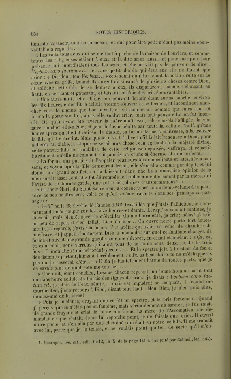 tumc de s'asseoir, tout en monceau., et qui pour être peiit n'était pas moins épou- vantable à regarder. ï Les voilà tous deux qui se mettent à parler de la maison de Louviers, et comme toutes les religieuses étaient à eux, et la dite sœur aussi, et pour marquer leur présence, lui interdisaient tous les sens, et elle n'avait pas le pouvoir de dire : Verbumcaro factum est... et... ce petit diable qui était sur elle ne faisait que crier :.« Dis-donc ton Verbum... d cependant qu'il lui tenait la main droite sur le cœur avec sa griffe. Quand ils eurent ainsi causé de plusieurs cboses contre Dieu, et sollicité cette fille de se donner à eux, ils disparurent, comme s'élançaut en haut, en se riant et gaussant, et faisant en l'air des cris épouvantables. 5 Une autre nuit, cette affligée ne pouvant dormir étant sur sa couche, environ les dix heures entendit la cellule voisine s'ouvrir et se fèrmer, et incontinent mar- cher vers la sienne que l'on ouvrit, et vit comme un homme, qui entra seul, et ferma la porte sur lui; alors elle voulut crier, mais tout pouvoir lui en fut inter- dit. De quoi ayant été avertir la mère-maitresse, elle consola l'affligée, la vint faire coucher elle-même, et jeta de l'eau bénite par toute la cellule. Voilà qu'une heure après qu'elle fut retirée, le diable, en forme de mère-maîtresse, alla trouver la fille qu'il entretint. Mais quand il vint à dire qu'il fallait'renoncer à Dieu, pour adhérer au diable... et que ce serait une chose bien agréable à la majesté divine, cette pauvre fille se. scandalisa de cette religieuse déguisée, s'effraya, et répartit hardiment qu'elle ne commettrait jamais un crime si énorme et si manifeste. » La forme qui paraissait l'appeler plusieurs fois inobédiente et attachée à son sens et voyant que la fille demeurait ferme, elle s'en alla comme par dépit, et lui donna un grand soufflet, en la laissant dans une bien mauvaise opinion de la mère-maîtresse, dont elle fut détrompée le lendemain entièrement par la mere, qui l'avisa de se donner garde, une autre fois, de ces transformations1. » » La sœur Marie du Saint-Sacrement a consacré près d'un demi-volume a la pein- ture de ses souffrances; voici ce qu'elle-même raconte dans ses principaux pas- sa°es * « Le 27 ou le 28 février dé l'année 1642, travaillée que j'étais d'affliction, je com- mençai de m'assoupir sur les onze heures et demie. Lorsqu'on sonnait matines, je dormais mais bientôt après je m'éveillai. On me tourmente, je crie; helas! j avais un peu de repos, il s'en fallait bien étonner... On ouvre notre porte fort douce- ment- ie regarde, j'avise la forme d'un prêtre qui avait sa robe de chambre. Je m'effraye et j'appelle hautement Dieu à mon aide : sur quoi ce fantôme changea de forme et ouvrit une grande gueule pour me dévorer, en criant et hurlant : « Ça, ça, tu es à moi; nous verrons qui aura plus de force de nous deux... « Je dis trois fois • 0 mon Dieu! miséricorde! secours!... Et le spectre jeta a 1 instant du feu et des flammes partout,hurlant terriblement : «Tu as beau faire,tu ne m échapperas pas ou je cesserai d'être... » Enfin je fus tellement battue de toutes parts, que je ne savais plus de quel côté me tourner... • , Une nuit, étant couchée, lorsque chacun reposait, un jeune homme parut tout nu dans notre cellule. Je faisais des signes de croix, je disais : Verbum caro fac- tum est, je jetais de l'eau bénite,... mais cet impudent se moquait. H voulut me tourmenter; j'eus recours à Dieu, disant tout haut : Mon Dieu, je n en puis plus, donnez-moi de la force ! . .amani (wnii » Puis ie m'élance, croyant que ce fût un spectre, et le pris fortement. Quand i'anercus que ce n'était pas un fantôme, mais véritablement un sorcier, je t us saisie de grande fraveur et criai de toute ma force. La mère ^•^.J^ mandait ce que c'était. Je ne lui répondis point, je ne faisais que, crier. I ouv, notre porte/et s'en alla par une cheminée qui était en notre cellule 11 mearaùuu avec lui, parce que je le tenais, et ne voulais point quitter; de sorte quil m en 1. Bosroger, /oc. cit., cuit. in-IS, eh X do la page 141 à 145 (cite par Calmcil,/oc. cit.).