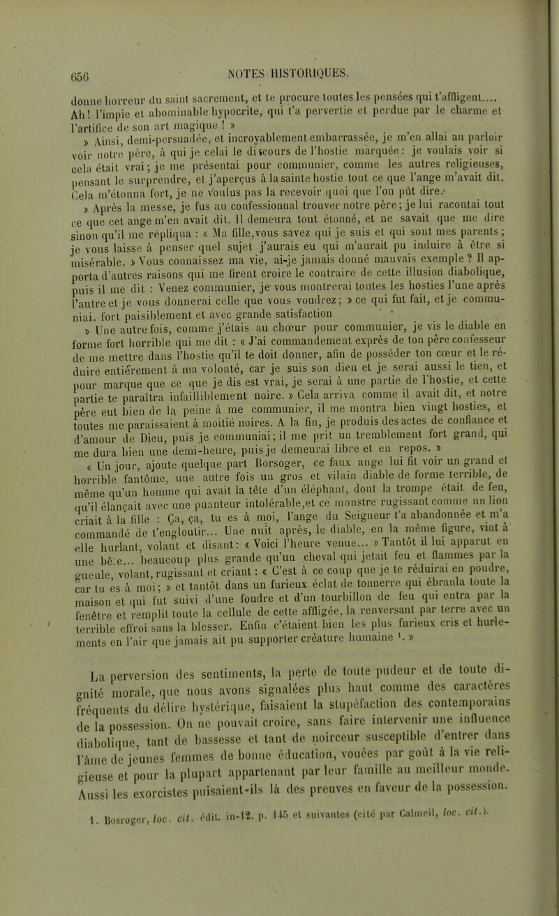donne horreur du saint sacrement, et te procure toutes les pensées qui t'affligent— Ah! l'impie et abominable hypocrite, qui t'a pervertie et perdue par le charme et l'artifice de son art magique !» ï Ainsi demi-pcrsuadée, et incroyablement embarrassée, je m'en allai au parloir voir notre père, à qui je celai le di«cours de l'hostie marquée: je voulais voir si cela était vrai; je me présentai pour communier, comme les autres religieuses, pensant le surprendre, et j'aperçus à lasainte hostie tout ce que l'ange m'avait dit. Cela m'étonna fort, je ne voulus pas la recevoir quoi que l'on pût dire.' ï Après la messe, je fus au confessionnal trouver notre père; je lui racontai tout ce que cet ange m'en avait dit. 11 demeura tout étonné, et ne savait que me dire sinon qu'il me répliqua : « Ma fille,vous savez qui je suis et qui sont mes parents ; je vous laisse à penser quel sujet j'aurais eu qui m'aurait pu induire à être si misérable. » Vous connaissez ma vie, ai-je jamais donné mauvais exemple? Il ap- porta d'autres raisons qui me firent croire le contraire de cette illusion diabolique, puis il me dit : Venez communier, je vous montrerai toutes les hosties l'une après l'autre et je vous donnerai celle que vous voudrez; » ce qui fut fait, et je commu- niai, fort paisiblement et avec grande satisfaction d Une autrefois, comme j'étais au chœur pour communier, je vis le diable en forme fort horrible qui me dit : « J'ai commandement exprès de ton père confesseur de me mettre dans l'hostie qu'il te doit donner, afin de posséder ton cœur et le ré- duire entièrement à ma volonté, car je suis son dieu et je serai aussi le tien, et pour marque que ce que je dis est vrai, je serai à une partie de l'hostie, et cette partie te paraîtra infailliblement noire. » Cela arriva comme il avait dit, et notre père eut bien de la peine à me communier, il me montra bien vingt hosties, et toutes me paraissaient à moitié noires. A la fin, je produis des actes de confiance et d'amour de Dieu, puis je communiai; il me prit un tremblement fort grand, qui me dura bien une demi-heure, puis je demeurai libre et en repos. » « Un jour, ajoute quelque part Borsoger, ce faux ange lui fit voir un grand et horrible fantôme, une autre fois un gros et vilain diable de forme terrible, de même qu'un homme qui avait la tête d'un éléphant, dont la trompe était de feu, qu'il élançait avec une puanteur intolérable,et ce monstre rugissant comme un lion criait à la fille : Ça, ça, tu es à moi, l'ange du Seigneur t'a abandonnée et m'a commandé de l'engloutir... Une nuit après, le diable, en la même figure, vint a elle hurlant volant et disant: «Voici l'heure venue... «Tantôt il lui apparut eu une bê e beaucoup plus grande qu'un cheval qui jetait feu et flammes par la gueule volant, rugissant et criant : « C'est à ce coup que je te réduirai en poudre, car lu és à moi; d et tantôt dans un furieux éclat de tonnerre qui ébranla toute la maison et qui fut suivi d'une foudre et d'un tourbillon de feu qui entra par la fenêtre et remplit toute la cellule de cette affligée, la renversant par terre avec un terrible effroi sans la blesser. Enfin c'étaient bien les plus furieux cris et hurle- ments en l'air que jamais ait pu supporter créature humaine *. » La perversion des sentiments, la perte de toute pudeur et de toute di- gnité morale, que nous avons signalées plus haut comme des caractères fréquents du délire hystérique, faisaient la stupéfaction des contemporains de la possession. On ne pouvait croire, sans faire intervenir une influence diabolique, tant de bassesse et tant de noirceur susceptible d'entrer dans lame déjeunes femmes de bonne éducation, vouées par goût à la vie reli- gieuse et pour la plupart appartenant par leur famille au meilleur monde. Aussi les exorcistes puisaient-ils là des preuves en faveur de la possession. 1. Bosrogcr, loc. cit. édité in-12. p. et suivantes (cité par Cahncil, loc. cit.).