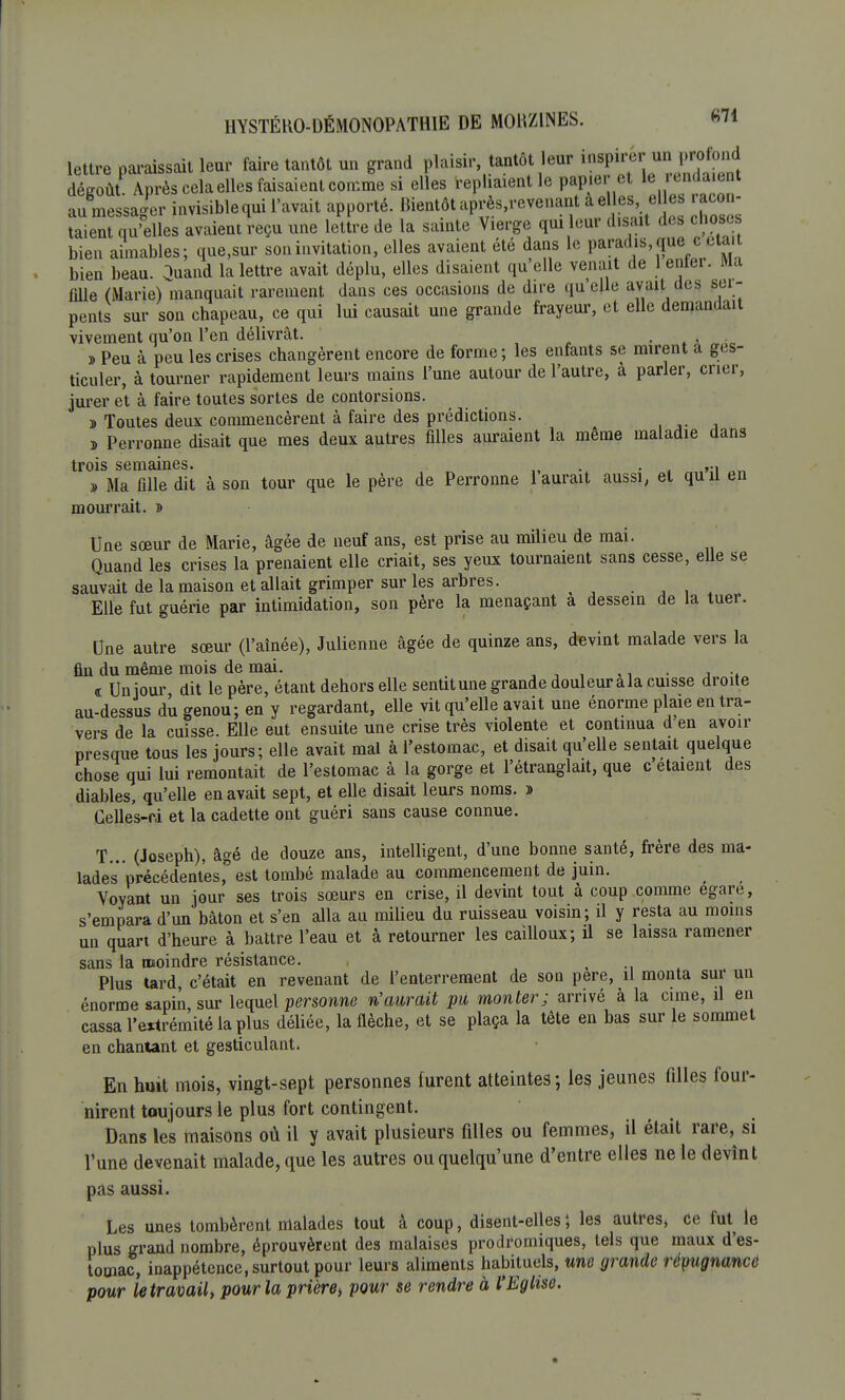 HYSTÉRO-DÉMONOPATHIE DE MOKZINES. «71 lettre paraissait leur faire tantôt un grand plaisir tantôt leur l^ »^^ dégoût Après celaelles faisaient comme si elles repliaient le papier et 1 eu. laent au messager invisiblequi l'avait apporté. Bientôt après,revenant a elles,j elles aco - taient qu'elles avaient reçu une lettre de la sainte Vierge qui leur disait des chose bien aimables; que.sur son invitation, elles avaient été dans le paradis que ccta, bien beau. Quand la lettre avait déplu, elles disaient qu'elle venait de 1 enter. Ma fille (Marie) manquait rarement dans ces occasions de dire qu'elle avait des ser- pents sur son chapeau, ce qui lui causait une grande frayeur, et elle demandait vivement qu'on l'en délivrât. . , . » Peu à peu les crises changèrent encore de forme ; les enfants se mirent a ges- ticuler, à tourner rapidement leurs mains l'une autour de l'autre, à parler, crier, jurer et à faire toutes sortes de contorsions. » Toutes deux commencèrent à faire des prédictions. » Perronne disait que mes deux autres filles auraient la même maladie dans trois semaines. . . ,., ^ » Ma fille dit à son tour que le père de Perronne 1 aurait aussi, et quil en mourrait. » Une sœur de Marie, âgée de neuf ans, est prise au milieu de mai. Quand les crises la prenaient elle criait, ses yeux tournaient sans cesse, elle se sauvait de la maison et allait grimper sur les arbres. Elle fut guérie par intimidation, son père la menaçant a dessein de la tuer. Une autre sœur (l'aînée), Julienne âgée de quinze ans, devint malade vers la fin du même mois de mai. , • , . , .. « Un jour, dit le père, étant dehors elle sentitune grande douleurala cuisse droite au-dessus du genou; en y regardant, elle vit qu'elle avait une énorme plaie en tra- vers de la cuisse. Elle eut ensuite une crise très violente et continua d en avoir presque tous les jours; elle avait mal à l'estomac, et disait qu'elle sentait quelque chose qui lui remontait de l'estomac à la gorge et l'étranglait, que c étaient des diables, qu'elle en avait sept, et elle disait leurs noms. » Celles-ri et la cadette ont guéri sans cause connue. T... (Joseph), âgé de douze ans, intelligent, d'une bonne santé, frère des ma- lades précédentes,0 est tombé malade au commencement de juin. Voyant un jour ses trois sœurs en crise, il devint tout à coup comme égare, s'empara d'un bâton et s'en alla au milieu du ruisseau voisin; il y resta au moins un quart d'heure à battre l'eau et à retourner les cailloux; il se laissa ramener sans la moindre résistance. ( Plus tard c'était en revenant de l'enterrement de son pere, il monta sur un énorme sapin, sur lequel personne n'aurait pu monter; arrivé à la cime, il en cassa l'extrémité la plus déliée, la flèche, et se plaça la tête en bas sur le sommet en chantant et gesticulant. En huit mois, vingt-sept personnes furent atteintes; les jeunes filles four- nirent toujours le plus fort contingent. Dans les maisons où il y avait plusieurs filles ou femmes, il était rare, si l'une devenait malade, que les autres ou quelqu'une d'entre elles ne le devînt pas aussi. Les unes tombèrent malades tout à coup, disent-elles; les autres, Ce fut le plus grand nombre, éprouvèrent des malaises prodromiques, tels que maux d'es- tomac, inappétence, surtout pour leurs aliments habituels, une grande répugnance pour le travail, pour la prière, pour se rendre à l'Eglise.