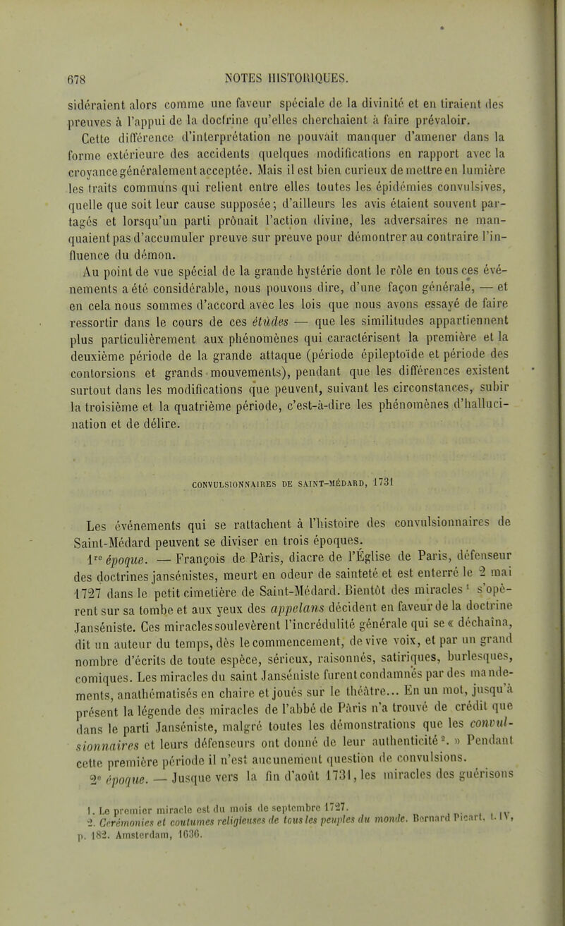 sidéraient alors comme une faveur spéciale de la divinité et en tiraient des preuves à l'appui de la doclrine qu'elles cherchaient à faire prévaloir. Cette différence d'interprétation ne pouvait manquer d'amener dans la forme extérieure des accidents quelques modifications en rapport avec la croyancegénéralement acceptée. Mais il est bien curieux demettreen lumière les traits communs qui relient entre elles toutes les épidémies convulsives, quelle que soit leur cause supposée; d'ailleurs les avis étaient souvent par- tagés et lorsqu'un parti prônait l'action divine, les adversaires ne man- quaient pas d'accumuler preuve sur preuve pour démontrer au contraire l'in- fluence du démon. Au point de vue spécial de la grande hystérie dont le rôle en tous ces évé- nements a été considérable, nous pouvons dire, d'une façon générale, — et en cela nous sommes d'accord avec les lois que nous avons essayé de faire ressortir dans le cours de ces études — que les similitudes appartiennent plus particulièrement aux phénomènes qui caractérisent la première et la deuxième période de la grande attaque (période épileptoïde et période des contorsions et grands mouvements), pendant que les différences existent surtout dans les modifications que peuvent, suivant les circonstances, subir la troisième et la quatrième période, c'est-à-dire les phénomènes d'halluci- nation et de délire. CONVULS10NNA1RES DE SAINT-MÉDARD, 1731 Les événements qui se rattachent à l'histoire des convulsionnaires de Sainl-Médard peuvent se diviser en trois époques. lrc époque. — François de Paris, diacre de l'Église de Paris, défenseur des doctrines jansénistes, meurt en odeur de sainteté et est enterré le -2 mai 4727 dans le petit cimetière de Saint-Médard. Bientôt des miracles1 s'opè- rent sur sa tombe et aux yeux des appelans décident en faveur de la doctrine Janséniste. Ces miracles soulevèrent l'incrédulité générale qui se « déchaîna, dit un auteur du temps, dès le commencement, de vive voix, et par un grand nombre d'écrits de toute espèce, sérieux, raisonnés, satiriques, burlesques, comiques. Les miracles du saint Janséniste furent condamnes par des mande- ments, anathématisés en chaire et joués sur le théâtre... En un mot, jusqu'à présent la légende des miracles de l'abbé de Paris n'a trouvé de crédit que dans le parti Janséniste, malgré toutes les démonstrations que les convul- sionnaires et leurs défenseurs ont donné de leur authenticité2. » Pendant cette première période il n'est aucunement question de convulsions. 2° époque. — Jusque vers la fin d'août 1731, les miracles des guérisons 1. Le premier miracle est du mois de septembre 1727. 2. Cérémonies et coutumes religieuses de tous les peuples du monde. Bernard Picart. HT, p; 18-2. Amsterdam, 1630.
