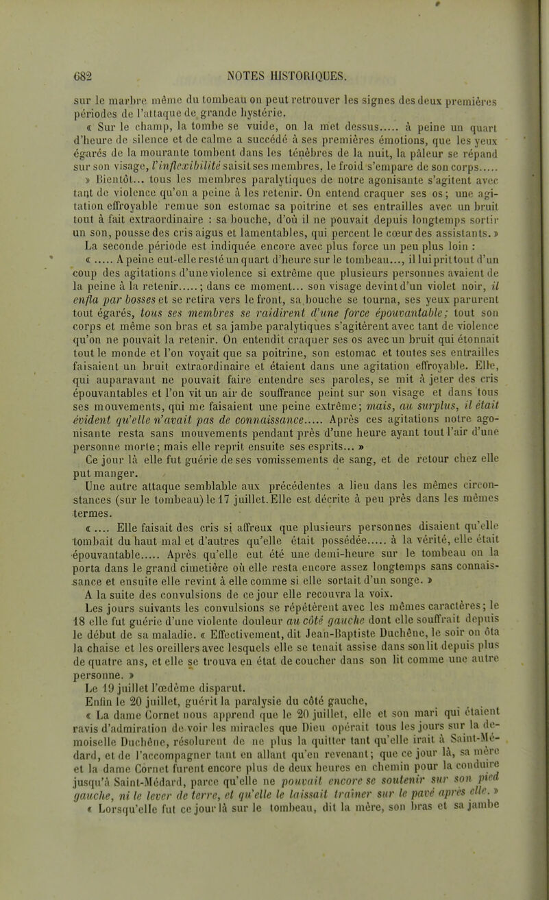 sur le marbre môme du tombeau ou peut retrouver les signes des deux premières périodes de l'attaque de grande hystérie, « Sur le champ, la tombe se vuide, on la met dessus à peine un quart d'heure de silence et de calme a succédé à ses premières émotions, que les yeux égarés de la mourante tombent dans les ténèbres de la nuit, la pâleur se répand sur son visage, Vinflexibilité saisit ses membres, le froid s'empare de son corps » Bientôt... tous les membres paralytiques de notre agonisante s'agitent avec tant de violence qu'on a peine à les retenir. On entend craquer ses os ; une agi- tation effroyable remue son estomac sa poitrine et ses entrailles avec un bruit tout à fait extraordinaire : sa bouche, d'où il ne pouvait depuis longtemps sortir un son, pousse des cris aigus et lamentables, qui percent le cœur des assistants, n La seconde période est indiquée encore avec plus force un peu plus loin : « Apeine eut-elle resté un quart d'heure sur le tombeau..., il lui prit tout d'un coup des agitations d'une violence si extrême que plusieurs personnes avaient de la peine à la retenir ; dans ce moment... son visage devint d'un violet noir, il enfla par bosses et se retira vers le front, sa.bouche se tourna, ses yeux parurent tout égarés, tous ses membres se raidirent d'une force épouvantable ; tout son corps et même son bras et sa jambe paralytiques s'agitèrent avec tant de violence qu'on ne pouvait la retenir. On entendit craquer ses os avec un bruit qui étonnait tout le monde et l'on voyait que sa poitrine, son estomac et toutes ses entrailles faisaient un bruit extraordinaire et étaient dans une agitation effroyable. Elle, qui auparavant ne pouvait faire entendre ses paroles, se mit à jeter des cris épouvantables et l'on vit un air de souffrance peint sur son visage et dans tous ses mouvements, qui me faisaient une peine extrême; mais, au surplus, il était évident qu'elle n'avait pas de connaissance Après ces agitations notre ago- nisante resta sans mouvements pendant près d'une heure ayant tout l'air d'une personne morte; mais elle reprit ensuite ses esprits... » Ce jour là elle fut guérie de ses vomissements de sang, et de retour chez elle put manger. Une autre attaque semblable aux précédentes a lieu dans les mêmes circon- stances (sur le tombeau) le 17 juillet.Elle est décrite à peu près dans les mêmes termes. « .... Elle faisait des cris si affreux que plusieurs personnes disaient qu'elle tombait du haut mal et d'autres qu'elle était possédée à la vérité, elle était épouvantable Après qu'elle eut été une demi-heure sur le tombeau on la porta dans le grand cimetière où elle resta encore assez longtemps sans connais- sance et ensuite elle revint à elle comme si elle sortait d'un songe, j A la suite des convulsions de ce jour elle recouvra la voix. Les jours suivants les convulsions se répétèrent avec les mêmes caractères; le 18 elle fut guérie d'une violente douleur au côté gauche dont elle souffrait depuis le début de sa maladie. « Effectivement, dit Jean-Baptiste Duchêne, le soir on ôta la chaise et les oreillers avec lesquels elle se tenait assise dans sonlit depuis plus de quatre ans, et elle se trouva en état de coucher dans son lit comme une autre personne. » Le 19 juillet l'œdème disparut. Enfin le 20 juillet, guérit la paralysie du côté gauche, c La dame Cornet nous apprend que le 20 juillet, elle et son mari qui étaient ravis d'admiration de voir les miracles que Dieu opérait tous les jours sur la de- moiselle Duchêne, résolurent de ne plus la quitter tant qu'elle irait à Saint-Mé- dard, et de l'accompagner tant en allant qu'en revenant; que ce jour là, sa mère et la dame Cornet furent encore plus de deux heures en chemin pour la conduire jusqu'à Saint-Médard, parce qu'elle ne pouvait encore se soutenir sur son pied gauche, ni le lever de terre, et qu'elle le laissait traîner sur le pavé après elle » « Lorsqu'elle fut ce jour là sur le tombeau, dit la mère, son bras cl sa jambe