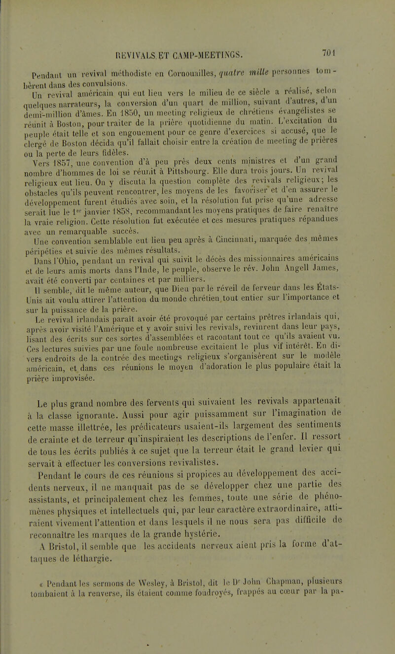 Pendant un revival méthodiste en Cornouailles, quatre mille personnes tom- bèrent dans des convulsions, Un revival américain qui eut lieu vers le milieu de ce siècle a réalisé, selon quelques narrateurs, la conversion d'un quart de million, suivant d'autres, d'un demi-million d'âmes. En 1850, un meeting religieux de chrétiens éyangélistes se réunit à Boston, pour traiter de la prière quotidienne du matin. L'excitation du nennle était telle et son engouement pour ce genre d'exercices si accusé, que le clergé de Boston décida qu'il fallait choisir entre la création de meeting de prières ou la perte de leurs fidèles. Vers 1857, une convention d'à peu près deux cents ministres et d'un grand nombre d'hommes de loi se réunit à Pitlsbourg. Elle dura trois jours. Un revival religieux eut lieu. On y discuta la question complète des revivais religieux; les obstacles qu'ils peuvent rencontrer, les moyens de les favoriser'et d'en assurer le développement furent étudiés avec soin, et la résolution fut prise qu'une adresse serait lue le 1er janvier 1858, recommandantl.es moyens pratiques de faire renaître la vraie religion. Cette résolution fut exécutée et ces mesures pratiques répandues avec un remarquable succès. Une convention semblable eut lieu peu après à Cincinnati, marquée des mêmes péripéties et suivie des mêmes résultats. Dansl'Ohio, pendant un revival qui suivit le décès des missionnaires américains et de leurs amis morts dans l'Inde, le peuple, observe le rév. John Angell James, avait été converti par centaines et par milliers. Il semble, dit le même auteur, que Dieu par le réveil de ferveur dans les Etats- Unis ait voulu attirer l'attention du monde chrétien.tout entier sur l'importance et sur la puissance de la prière. Le revival irlandais parait avoir été provoqué par certains prêtres irlandais qui, après avoir visité l'Amérique et y avoir suivi les revivais, revinrent dans leur pays, lisant des écrits sur ces sortes d'assemblées et racontant tout ce qu'ils avaient vu. Ces lectures suivies par une foule nombreuse excitaient le plus vif intérêt. En di- vers endroits de la contrée des meetings religieux s'organisèrent sur le modèle américain, et dans ces réunions le moyen d'adoration le plus populaire était la prière improvisée. Le plus grand nombre des fervents qui suivaient les revivais appartenait à la classe ignorante. Aussi pour agir puissamment sur l'imagination de cette masse illettrée, les prédicateurs usaient-ils largement des sentiments de crainte et de terreur qu'inspiraient les descriptions de l'enfer. Il ressort de tous les écrits publiés à ce sujet que la terreur était le grand levier qui servait à effectuer les conversions revivalistes. Pendant le cours de ces réunions si propices au développement des acci- dents nerveux, il ne manquait pas de se développer chez une partie des assistants, et principalement chez les femmes, toute une série de phéno- mènes physiques et intellectuels qui, par leur caractère extraordinaire, atti- raient vivement l'attention et dans lesquels il ne nous sera pas difficile de reconnaître les marques de la grande hystérie. A Bristol, il semble que les accidents nerveux, aient pris la forme d'at- taques de léthargie. t Pendant les sermons de Wesley, à Bristol, dit le UrJohn Chapman, plusieurs tombaient à la renverse, ils étaient comme foudroyés, frappés au cœur par la pa-