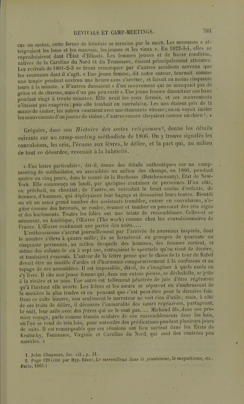 cas au moins, cette forme de frénésie se termina par la mort. Les secousses « at- teignaient les bons et les mauvais, les jeunes et les vieux ». En 1822-3-4, elles se reproduisirent dant l'État d'IUùiois. Les femmes jeunes et de basse condition, natives de la Caroline du Nord et du Tennessee, étaient principalement atteintes. Les revivais de 1801-2-3 se firent remarquer par d'autres accidents nerveux que les secousses dont il s'agit. « Une jeune femme, dit notre auteur, tournait comme une toupie pendant environ une heure sans s'arrêter, et faisait au moins cinquante tours à la minute. » D'autres dansaient « d'un mouvement qui ne manquait pas de grâce et de charme, mais d'un pas peu varié ». Une jeune femme dansaitsur son banc pendant viugt à trente minutes. Elle avait les yeux fermés, et ses mouvements n'étaient pas exagérés ; puis elle tombait en convulsion. Les uns étaient pris de la maniede sauter, les autres couraient avec une étonnante vitesse;onen voyait imiter les mouvements d'un joueur de violon ; d'autres encore aboyaient comme un chien1. » Grégoire, dans son Histoire des sectes religieuses0-, donne les dclails suivants sur un camp-meeting méthodiste de 180G. On y trouve signalés les convulsions, les cris,.l'écume aux lèvres, le délire, et la part qui, au milieu de tout ce désordre, revenait à la lubricité. «.Une lettre particulière, dit-il, donne des détails authentiques sur un camp- meeting de méthodistes, ou assemblée au milieu des champs, en 1806, pendant quatre ou cinq jours, dans le comté de la Duchesse (Dutchescounty), Etat de New- York. Elle commença un lundi, par quelques centaines de personnes. D'un côté, on prêchait, on chantait; de l'autre, on entendait le bruit confus d'enfants, de femmes, d'hommes, qui déployaient leur bagage et dressaient leurs tentes. Bientôt on vit un assez grand nombre des assistants trembler, entrer en convulsions, s'a- o-iter comme des forcenés, se rouler, écumer et tomber en poussant des cris aigus et des hurlements. Toutes les folies ont une teinte de ressemblance. Celles-ci se nomment, en Amérique, l'Œuvre (The work) comme chez les convulsionnaires de France. L'Œuvre continuait une partie des nuits L'enthousiasme s'accrut journellement par l'arrivée de nouveaux inspirés, dont le nombre s'éleva à quatre mille; ils se formèrent en groupes de quarante ou cinquante personnes, au milieu desquels des hommes, des femmes surtout, et même des enfants de six à sept ans, retraçaient le spectacle qu'on vient de décrire, et tombaient évanouis. L'auteur de la lettre pense que le chaos de la tour de Babel devait être un modèle d'ordre et d'harmonie comparativement à la confusion et au tapage de ces assemblées. 11 est impossible, dit-il, de s'imaginer à quels excès on s'y livre. 11 cite une jeune femme qui, dans son extase pieuse, se déshabille, se jet te à la rivière et se noie. Une autre est tellement pénétrée de joie d'être régénérée qu'à l'instant elle avorte. Les frères et les soeurs se séparent en s'embrassant de la manière la plus tendre et en pensant que c'est peut-être pour la dernière fois. Dans ce culte bizarre, non seulement le narrateur ne voit rien d'utile; mais, à côté de ces traits de délire, il découvre l'immoralité des sœurs régénérées, partageant, la nuit, leur asile avec des frères qui ne le sont pas Michaud fils,dans son pre- mier voyage, parle comme témoin oculaire de ces rassemblements dans les bois, où l'on se rend de très loin, pour entendre des prédications pendant plusieurs jours de suite. 11 est remarquable que ces réunions ont lieu surtout dans les Etats de Kentucky, Tennessee, Virginie et Caroline du Nord, qui sont des contrées peu morales. » 1. John Chapman, loc. cit., p. 31. 2. Page 128 (cité par Hyp. Blanc, Le merveilleux dans le jansénisme, le magnétisme, etc . Paris, 1865.)