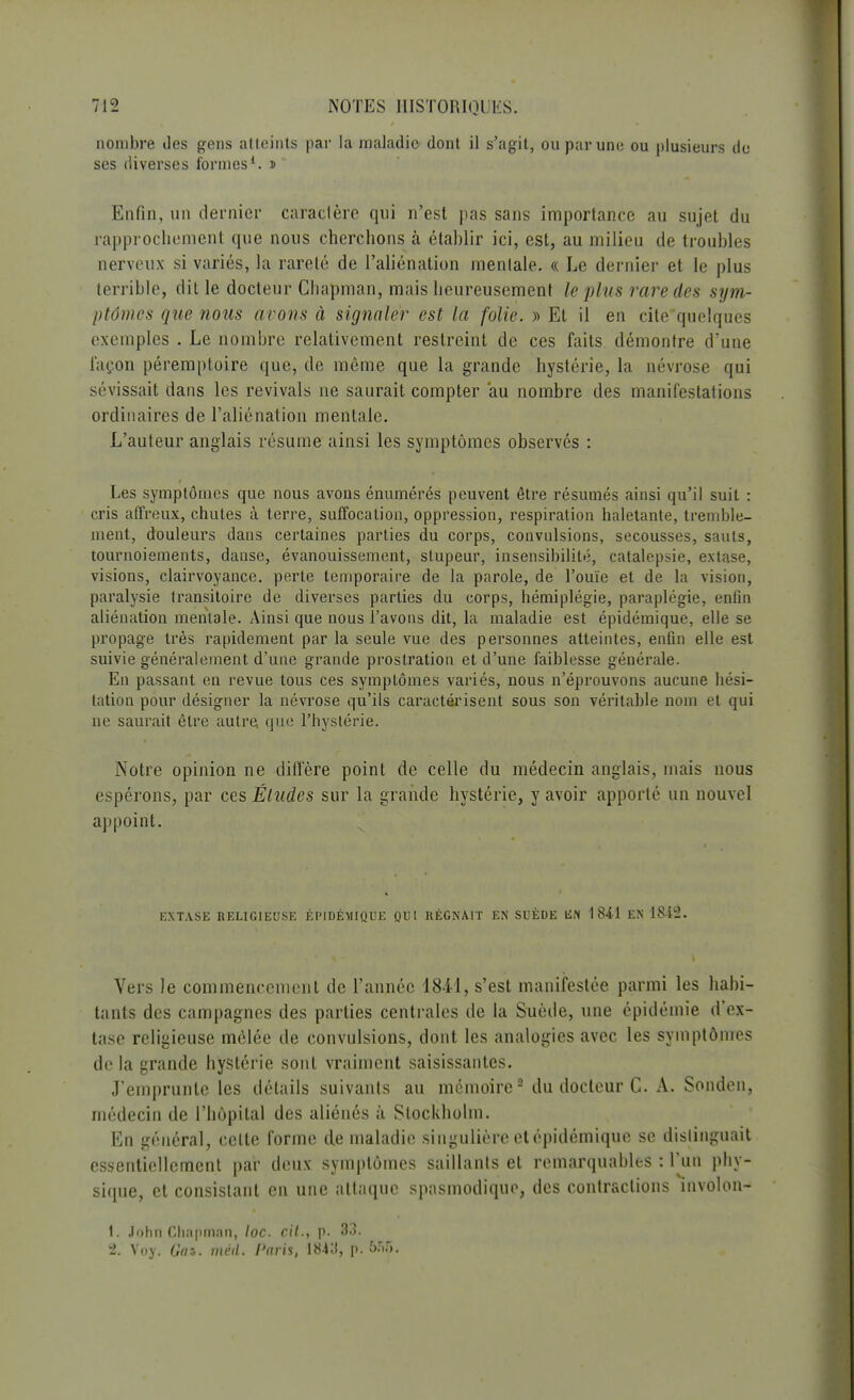 nombre des gens atteints par la maladie dont il s'agit, ou par une ou plusieurs de ses diverses formes1. » Enfin, un dernier caractère qui n'est pas sans importance au sujet du rapprochement que nous cherchons à établir ici, est, au milieu de troubles nerveux si variés, la rareté de l'aliénation mentale. « Le dernier et le plus terrible, dit le docteur Chapman, mais heureusement le plus rare des sym- ptômes que nous avons à signaler est la folie. » Et il en cite quelques exemples . Le nombre relativement restreint de ces faits démontre d'une façon péremptoire que, de même que la grande hystérie, la névrose qui sévissait dans les revivais ne saurait compter au nombre des manifestations ordinaires de l'aliénation mentale. L'auteur anglais résume ainsi les symptômes observés : Les symptômes que nous avons énumérés peuvent être résumés ainsi qu'il suit : cris affreux, chutes à terre, suffocation, oppression, respiration haletante, tremble- ment, douleurs dans certaines parties du corps, convulsions, secousses, sauts, tournoiements, danse, évanouissement, stupeur, insensibilité, catalepsie, extase, visions, clairvoyance, perte temporaire de la parole, de l'ouïe et de la vision, paralysie transitoire de diverses parties du corps, hémiplégie, paraplégie, enfin aliénation mentale. Ainsi que nous l'avons dit, la maladie est épidémique, elle se propage très rapidement par la seule vue des personnes atteintes, enfin elle est suivie généralement d'une grande prostration et d'une faiblesse générale. En passant en revue tous ces symptômes variés, nous n'éprouvons aucune hési- tation pour désigner la névrose qu'ils caractérisent sous son véritable nom et qui ne saurait être autre, que l'hystérie. Autre opinion ne diffère point de celle du médecin anglais, mais nous espérons, par ces Éludes sur la grande hystérie, y avoir apporté un nouvel appoint. EXTASE RELIGIEUSE ÉPIDÉMIQUE QUI RÉGNAIT EN SUÈDE liN 1841 EN lSi'J. Vers le commencement de l'année 1841, s'est manifestée parmi les habi- tants des campagnes des parties centrales de la Suède, une épidémie d'ex- tase religieuse mêlée de convulsions, dont les analogies avec les symptômes de la grande hystérie sont vraiment saisissantes. J'emprunte les détails suivants au mémoire2 du docteur C. A. Sonden, médecin de l'hôpital des aliénés à Stockholm. En général, celte forme de maladie singulière et épidémique se distinguait essentiellement par deux symptômes saillants et remarquables : l'un phy- sique, et consistant en une attaque spasmodique, des contractions involon- 1. John Chapman, loc. cit., p. 33. 2. Voy. Gai. mèd. Paris, 1843, p. 5.r.5.