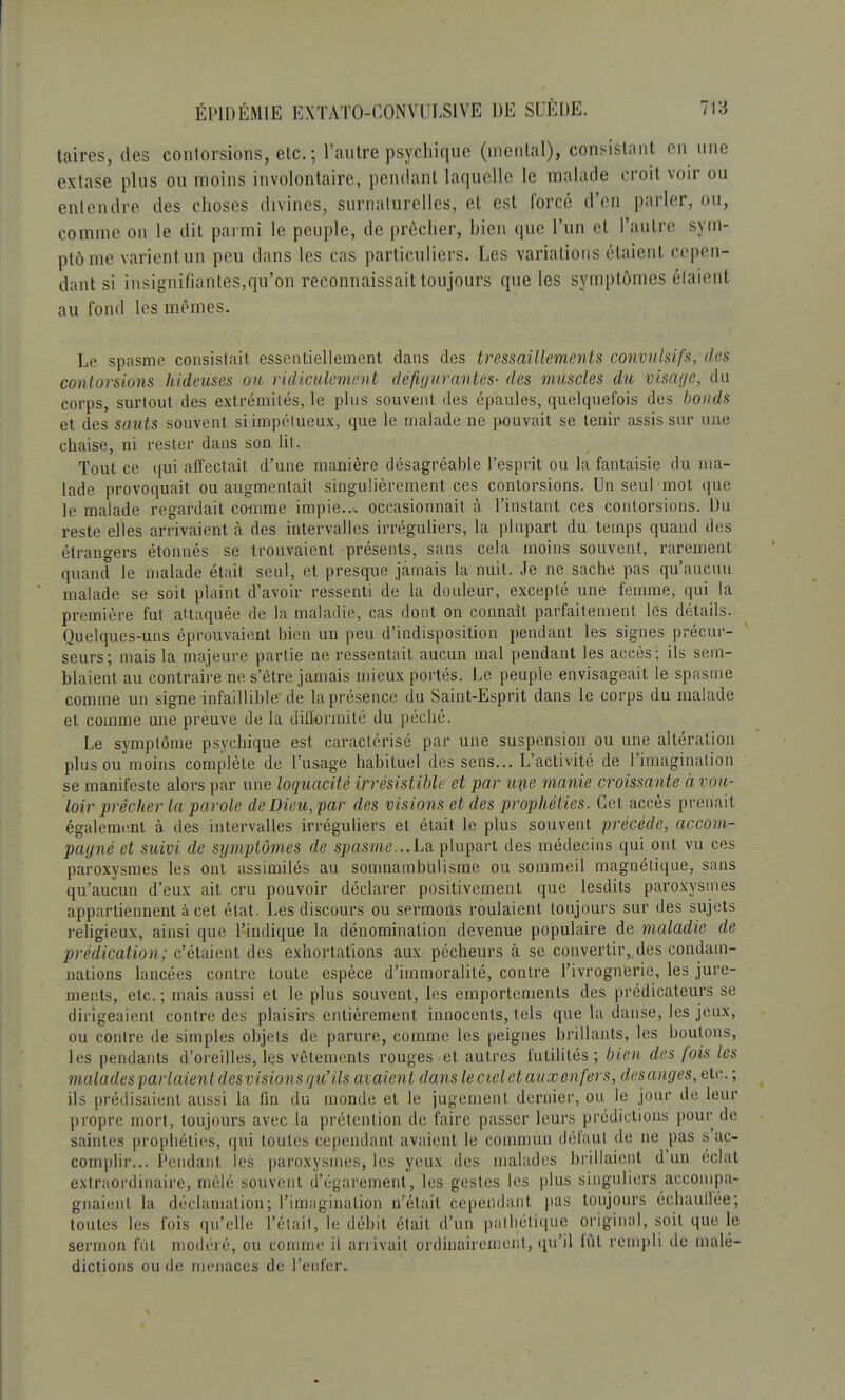 taires, des contorsions, elc; l'autre psychique (mental), consistant en une extase plus ou moins involontaire, pendant laquelle le malade croit voir ou entendre des choses divines, surnaturelles, et est forcé d'en parler, ou, comme on le dit parmi le peuple, de prêcher, bien que l'un et l'autre sym- ptôme varient un peu clans les cas particuliers. Les variations étaient cepen- dant si insignifiantes,qu'on reconnaissait toujours que les symptômes étaient au fond les mêmes. Le spasme consistait essentiellement dans des tressaillements convulsifs, des contorsions hideuses ou ridiculement défigurantes- des muscles du visage, du corps, surtout des extrémités, le pins souvent des épaules, quelquefois des bonds et des sauts souvent siimpélueux, que le malade ne pouvait se tenir assis sur une chaise, ni rester dans son lit. Tout ce qui affectait d'une manière désagréable l'esprit ou la fantaisie du ma- lade provoquait ou augmentait singulièrement ces contorsions. Un seul mot que le malade regardait comme impie... occasionnait à l'instant ces contorsions. Du reste elles arrivaient à des intervalles irréguliers, la plupart du temps quand des étrangers étonnés se trouvaient présents, sans cela moins souvent, rarement quand le malade était seul, et presque jamais la nuit. Je ne sache pas qu'aucun malade se soit plaint d'avoir ressenti de la douleur, excepté une femme, qui la première fut attaquée de la maladie, cas dont on connaît parfaitement les détails. Quelques-uns éprouvaient bien un peu d'indisposition pendant les signes précur- seurs; mais la majeure partie ne ressentait aucun mal pendant les accès; ils sem- blaient au contraire ne s'être jamais mieux portés. Le peuple envisageait le spasme comme un signe infaillible de la présence du Saint-Esprit dans le corps du malade et comme une preuve de la difformité du péché. Le symptôme psychique est caractérisé par une suspension ou une altération plus ou moins complète de l'usage habituel des sens... L'activité de l'imagination se manifeste alors par une loquacité irrésistible et par une manie croissante à vou- loir prêcher la parole de Dieu, par des visions et des prophéties. Cet accès prenait également à des intervalles irréguliers et était le plus souvent précède, accom- pagné et suivi de symptômes de spasme...La plupart des médecins qui ont vu ces paroxysmes les ont assimilés au somnambulisme ou sommeil magnétique, sans qu'aucun d'eux ait cru pouvoir déclarer positivement que lesdits paroxysmes appartiennent à cet état. Les discours ou sermons roulaient toujours sur des sujets religieux, ainsi que l'indique la dénomination devenue populaire de maladie de prédication; c'étaient des exhortations aux pécheurs à se convertir, des condam- nations lancées contre toute espèce d'immoralité, contre l'ivrognerie, les jure- ments, etc.; mais aussi et le plus souvent, les emportements des prédicateurs se dirigeaient contre des plaisirs entièrement innocents, tels que la danse, les jeux, ou contre de simples objets de parure, comme les peignes brillants, les boulons, les pendants d'oreilles, les vêtements rouges et autres futilités; bien des /ois les malades parlaient desvisions qu'ils avaient dans le ciel et aux enfers, desanges, etc. ; ils prédisaient aussi la fin du monde et le jugement dernier, ou le jour de leur propre mort, toujours avec la prétention de faire passer leurs prédictions pour de saintes prophéties, qui toutes cependant avaient le commun défaut de ne pas s ac- complir... Pendant les paroxysmes, les yeux des malades brillaient d'un éclat extraordinaire, mêlé souvent d'égarement, les gestes les plus singuliers accompa- gnaient la déclamation; l'imagination n'était cependant pas toujours échauffée; toutes les fois qu'elle l'était, le débit était d'un pathétique original, soit que le sermon fût modelé, ou connue il arrivait ordinairement, qu'il fût rempli de malé- dictions ou de menaces de l'enfer.