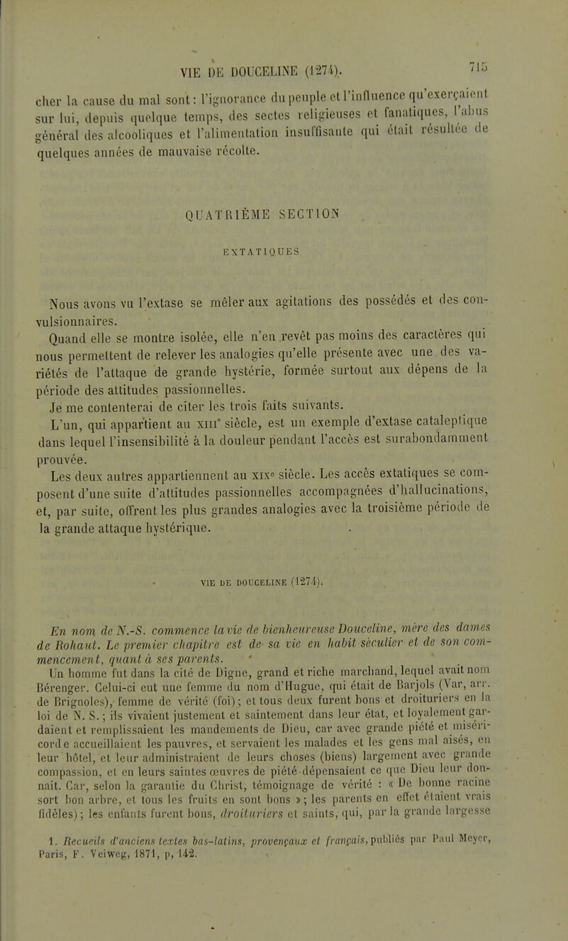 VIE DE DOUCELINE (1274). cher la cause du mal sont : l'ignorance du peuple et l'influence qu'exerçai sur lui, depuis quelque temps, des sectes religieuses et fanatiques, l'ai général des alcooliques et l'alimentation insuffisante qui était résultée quelques années de mauvaise récolte. QUATRIEME SECTION EXTATIQUES Nous avons vu l'extase se mêler aux agitations des possédés et des con- vulsionnaires. Quand elle se montre isolée, elle n'en revêt pas moins des caractères qui nous permettent de relever les analogies qu'elle présente avec une des va- riétés de l'attaque de grande hystérie, formée surtout aux dépens de la période des attitudes passionnelles. Je me contenterai de citer les trois faits suivants. L'un, qui appartient au xme siècle, est un exemple d'extase cataleptique dans lequel l'insensibilité à la douleur pendant l'accès est surabondamment prouvée. Les deux autres appartiennent au xix° siècle. Les accès extatiques se com- posent d'une suite d'attitudes passionnelles accompagnées d'hallucinations, et, par suite, offrent les plus grandes analogies avec la troisième période de la grande attaque hystérique. VIE DE DOUCELINE (1274). En nom de N.-S. commence la vie de bienheureuse Douceline, mère des dames de Rohaut. Le premier chapitre est de sa vie en habit séculier et de son com- mencement, quant à ses parents. Un homme fut dans la cité de Digne, grand et riche marchand, lequel avait nom Bérenger. Celui-ci eut une femme du nom d'Hugue, qui était de Barjols (Var, arr. de Brignoles), femme de vérité (foi); et tous deux furent bons et droituriers en la loi de N. S.; ils vivaient justement et saintement dans leur état, et loyalement gar- daient et remplissaient les mandements de Dieu, car avec grande piété et miséri- corde accueillaient les pauvres, et servaient les malades et les gens mal aisés, en leur hôtel, et leur administraient de leurs choses (biens) largement avec grande compassion, et en leurs saintes œuvres de piété dépensaient ce que Dieu leur don- nait. Car, selon la garantie du Christ, témoignage de vérité : « De bonne racine sort bon arbre, et tous les fruits en sont bons »; les parents en effet étaient vrais fidèles); les enfants furent bons, droituriers et saints, qui, parla grande largesse 1. Recueils d'anciens textes bas-latins, provençaux et français,publiés par Paul Meycr, Paris, F. Veiweg, 1871, p, 142;