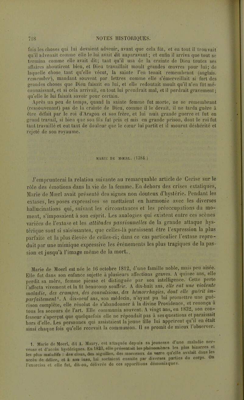 fois les choses qui lui devaient advenir, avant que cela fut, et en tout il trouvait qu'il advenait comme elle le lui avait dit auparavant ; et enfin il arriva que tout se termina comme elle avait dit; tant qu'il usa de la crainte de Dieu toutes ses affaires aboutirent bien, et Dieu travaillait moult grandes œuvres pour lui; de laquelle chose tant qu'elle vécut, la sainte l'en tenait remembrant (anglais. remember), mandant souvent par lettres comme elle s'émerveillait si fort des grandes choses que Dieu faisait en lui, et elle redoutait moult qu'il n'en fût mé- connaissant, et si cela arrivait, en tout lui prendrait mal, et il perdrait gravement ; qu'elle le lui faisait savoir pour certain. Après un peu de temps, quand la sainte femme fut morte, ne se remembrant (ressouvenant) pas de la crainte de Dieu, comme il le devait, il ne tarda guère à être défait par le roi d'Aragon et son frère, et lui nuit grande guerre et fut en grand travail, si bien que son fils fut pris et mis en grande prison, dont le roi fut tant travaillé et eut tant de douleur que le cœur lui partit et il mourut déshérité et rejeté de son royaume. MARJK DE MOERL. (1384.) J'emprunterai la relation suivante au remarquable article de Cerise sur le rôle des émotions dans la vie de la femme. En dehors des crises extatiques, Marie de Mœrl avait présenté des signes non douteux d'hystérie. Pendant les extases, les poses expressives se mettaient en harmonie avec les diverses hallucinations qui, suivant les circonstances et les préoccupations du mo- ment, s'imposaient à son esprit. Les analogies qui existent entre ces scènes variées de l'extase et les attitudes passionnelles de la grande attaque hys- térique sont si saisissantes, que celles-là paraissent être l'expression la plus parfaite et la plus élevée de celles-ci; dans ce cas particulier l'extase repro- duit par une mimique expressive les événements les plus tragiques de la pas- sion et jusqu'à l'image même de la mort.. Marie de Moerl est née le 16 octobre 1812, d'une famille noble, mais peu aisée. Elle fut dans son enfance sujette à plusieurs affections graves. A quinze ans, elle perdit sa mère, femme pieuse et distinguée par son intelligence. Cette perte l'affecta vivement et la lit beaucoup souffrir. A dix-huit ans, elle eut une violente maladie, des crampes, des convulsions, des hémorrhagies, dont elle guérit im- parfaitement1. A dix-neuf ans, son médecin, n'ayant pu lui promettre une gué- rison complète, elle résolut de s'abandonner à la divine Providence, et renonça à tous les secours de l'art. Elle communia souvent. A vingt ans, en 1832, son con- fesseur s'aperçut que quelquefois elle ne répondait pas à ses questions et paraissait hors d'elle. Les personnes qui assistaient la jeune fille lui apprirent qu'il en était ainsi chaque fois qu'elle recevait la communion. Il se promit de mieux l'observer. 1 Marie dp. Moerl, dit A. Maury, est attaquée depuis sa jeunesse d'une maladie ner- veuse et d'accès hystériques. En 1833, elle présentait l«s phénomènes les plus bizarres et les plus maladifs- : des clous, de* aiguilles, des morceaux «le verre qu'elle avalait dans les sœfa de délire, et à son insu, lui sortaient ensuite par diverses parties du corps. On l'exorcisa et elle fut, dit-on, délivrée de ces apparitions démoniaques.