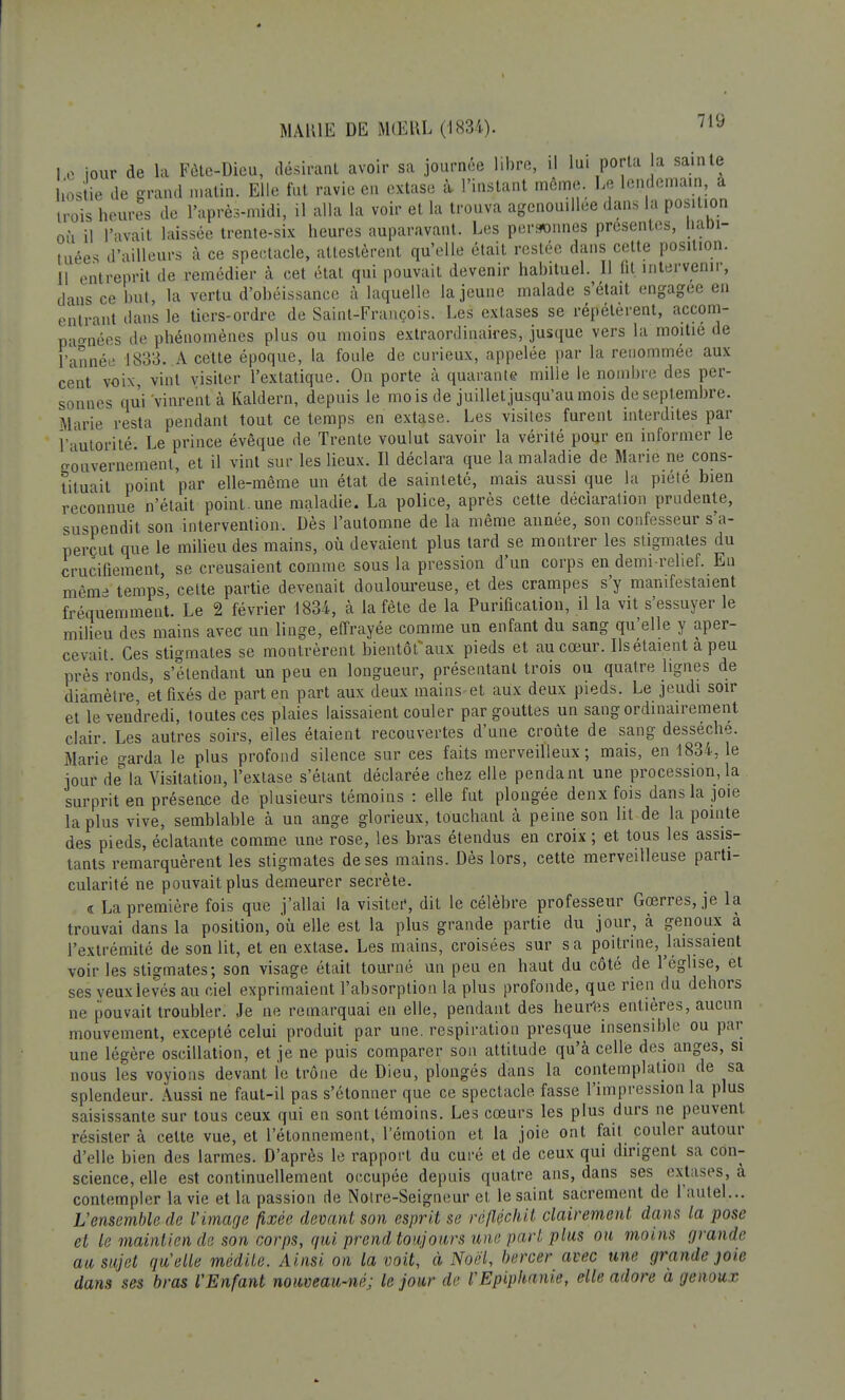 Le tour de la Fête-Dieu, désirant avoir sa journée libre, il lui porta la sainte hostie de grand matin. Elle fut ravie en extase à- l'instant même. Le lendemain, a trois heures de l'après-midi, il alla la voir et la trouva agenouillée dans la position où il l'avait laissée trente-six heures auparavant. Les personnes présentes, habi- tuées d'ailleurs à ce spectacle, attestèrent qu'elle était restée dans cette position, il entreprit de remédier à cet état qui pouvait devenir habituel. 11 fit intervenir, clans ce but, la vertu d'obéissance à laquelle la jeune malade s'était engagée en entrant dans le tiers-ordre de Saint-François. Les extases se répétèrent, accom- pagnées de phénomènes plus ou moins extraordinaires, jusque vers la moitié de l'année 1833. A cette époque, la foule de curieux, appelée par la renommée aux cent voix, vint visiter l'extatique. On porte à quarante mille le nombre des per- sonnes qui vinrent à Kaldern, depuis le mois de juillet jusqu'au mois de septembre. Marie resta pendant tout ce temps en extase. Les visites furent interdites par l'autorité; Le prince évêque de Trente voulut savoir la vérité pour en informer le gouvernement, et il vint sur les lieux. Il déclara que la maladie de Marie ne cons- tituait point par elle-même un état de sainteté, mais aussi que la piété bien reconnue n'était point.une maladie. La police, après cette déclaration prudente, suspendit son intervention. Dès l'automne de la même année, son confesseur s'a- perçut que le milieu des mains, où devaient plus tard se montrer les stigmates du crucifiement, se creusaient comme sous la pression d'un corps en demi-relief. En mêm- temps cette partie devenait douloureuse, et des crampes s'y manifestaient fréquemment. Le 2 février 1834, à la fête de la Purification, il la vit s'essuyer le milieu des mains avec un linge, effrayée comme un enfant du sang qu'elle y aper- cevait Ces stigmates se montrèrent bientôt*aux pieds et au cœur. Ilsétaient à peu près ronds, s'étendant un peu en longueur, présentant trois ou quatre lignes de diamètre, et fixés de part en part aux deux mains et aux deux pieds. Le jeudi soir et le vendredi, toutes ces plaies laissaient couler par gouttes un sang ordinairement clair. Les autres soirs, elles étaient recouvertes d'une croûte de sang desséché. Marie garda le plus profond silence sur ces faits merveilleux; mais, en 1834, le jour dela Visitation, l'extase s'étant déclarée chez elle pendant une procession,la surprit en présence de plusieurs témoins : elle fut plongée denx fois dans la joie la plus vive, semblable à un ange glorieux, touchant à peine son lit de la pointe des pieds, éclatante comme une rose, les bras étendus en croix ; et tous les assis- tants remarquèrent les stigmates de ses mains. Dès lors, cette merveilleuse parti- cularité ne pouvait plus demeurer secrète. <r La première fois que j'allai la visiter, dit le célèbre professeur Gœrres, je la trouvai dans la position, où elle est la plus grande partie du jour, cà genoux à l'extrémité de son lit, et en extase. Les mains, croisées sur sa poitrine, laissaient voir les stigmates; son visage était tourné un peu en haut du côté de l'église, et ses yeux levés au ciel exprimaient l'absorption la plus profonde, que rien du dehors ne pouvait troubler. Je ne remarquai en elle, pendant des heures entières, aucun mouvement, excepté celui produit par une. respiration presque insensible ou par une légère oscillation, et je ne puis comparer son attitude qu'à celle des anges, si nous les voyions devant le trône de Dieu, plongés dans la contemplation de sa splendeur. Aussi ne faut-il pas s'étonner que ce spectacle fasse l'impression la plus saisissante sur tous ceux qui en sont témoins. Les cœurs les plus durs ne peuvent résister à celte vue, et l'étonnement, l'émotion et la joie ont fait couler autour d'elle bien des larmes. D'après le rapport du curé et de ceux qui dirigent sa con- science, elle est continuellement occupée depuis quatre ans, dans ses extases, a contempler la vie et la passion de Noire-Seigneur et le saint sacrement de l'autel... L'ensemble de l'image fixée devant son esprit se réfléchit clairement dans la pose et le maintien de son corps, qui prend toujours une part plus on moins grande au sujet quelle médite. Ainsi on la voit, à Noël, bercer avec une grande joie dans ses bras l'Enfant nouveau-né; le jour de l'Epiphanie, elle adore a genoux
