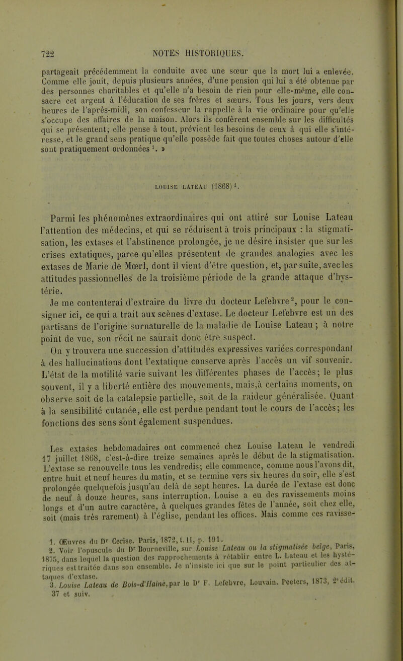 partageait précédemment la conduite avec une sœur que la mort lui a enlevée. Comme elle jouit, depuis plusieurs années, d'une pension qui lui a été obtenue par des personnes charitables et qu'elle n'a besoin de rien pour elle-même, elle con- sacre cet argent à l'éducation de ses frères et sœurs. Tous les jours, vers deux heures de l'après-midi, son confesseur la rappelle à la vie ordinaire pour qu'elle s'occupe des affaires de la maison. Alors ils confèrent ensemble sur les difficultés qui se présentent; elle pense à tout, prévient les besoins de ceux à qui elle s'inté- resse, et le grand sens pratique qu'elle possède fait que toutes choses autour d'elle sont pratiquement ordonnées » LOUISE LATEAU (1868) l. Parmi les phénomènes extraordinaires qui ont attiré sur Louise Lateau l'attention des médecins, et qui se réduisent à trois principaux : la stigmati- sation, les extases et l'abstinence prolongée, je ne désire insister que sur les crises extatiques, parce qu'elles présentent de grandes analogies avec les extases de Marie de Mœrl, dont il vient d'être question, et, par suite, avec les attitudes passionnelles de la troisième période delà grande attaque d'hys- térie. Je me contenterai d'extraire du livre du docteur Lefebvre2, pour le con- signer ici, ce qui a trait aux scènes d'extase. Le docteur Lefebvre est un des partisans de l'origine surnaturelle de la maladie de Louise Lateau ; à notre point de vue, son récit ne saurait donc être suspect. On y trouvera une succession d'attitudes expressives variées correspondant à des hallucinations dont l'extatique conserve après l'accès un vif souvenir. L'état de la motilité varie suivant les différentes phases de l'accès; le plus souvent, il y a liberté entière des mouvements, mais,à certains moments, on observe soit de la catalepsie partielle, soit de la raideur généralisée. Quant à la sensibilité cutanée, elle est perdue pendant tout le cours de l'accès; les fonctions des sens sont également suspendues. Les extases hebdomadaires ont commencé chez Louise Lateau le vendredi 17 juillet 18G8, c'est-à-dire treize semaines après le début de la stigmatisation. L'extase se renouvelle tous les vendredis; elle commence, comme nous l'avons dit, entre huit et neuf heures du matin, et se termine vers six heures du soir, elle s'est prolongée quelquefois jusqu'au delà de sept heures. La durée de l'extase est donc de neuf à douze heures, sans interruption. Louise a eu des ravissements moins longs et d'un autre caractère, à quelques grandes fêtes de l'année, soit chez elle, soit (mais très rarement) à l'église, pendant les offices. Mais comme ces ravisse- 1. Œuvres du Dr Cerise. Paris, 1872, t. II, p. 191. • 2 Voir l'opuscule du Dr Bourneville, sur Louise Lateau ou la stigmatisée belge, Pans, 1875 dans lequel la question des rapprochements à rétablir entre L. Lateau et les hysté- riques est traitée dans son ensemble. Je n'insiste ici que sur le point particulier des at- taques d'extase. . . ,o,0 .,. , 3. Louise Lateau de Bols-d'IIalne,pat le D' F. Lefebvre, Louvain. Peeters, 1873, 2 édii. 37 et suiv.