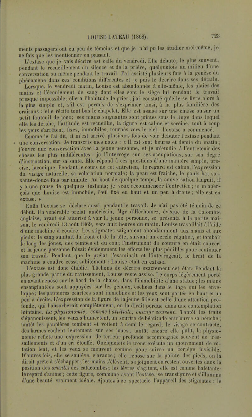 ments passagers ont eu peu de témoins et que je n'ai pu les étudier moi-môme, je ne fais que les mentionner en passant. L'extase que je vais décrire est celle du vendredi. Elle débute, le plus souvent, pendant le recueillement du silence et de la prière, quelquefois au milieu d'une conversation ou même pendant le travail. J'ai assisté plusieurs fois à la genèse du phénomène dans ces conditions différentes et je puis le décrire dans ses détails. Lorsque, le vendredi matin, Louise est abandonnée à elle-même, les plaies des mains et l'écoulement de sang dont elles sont le siège lui rendant le travail presque impossible, elle a l'habitude de prier; j'ai constaté qu'elle se livre alors à la plus simple et, s'il est permis de s'exprimer ainsi, à la plus familière des oraisons : elle récite tout bas le chapelet. Elle est assise sur une chaise ou sur un petit fauteuil de jonc; ses mains saignantes sont jointes sous le linge dans lequel elle les dérobe, l'attitude est recueillie, la figure est calme et sereine, tout à coup les yeux s'arrêtent, fixes, immobiles, tournés vers le ciel : l'extase a commencé. Comme je l'ai dit, il m'est arrivé plusieurs fois de voir débuter l'extase pendant une conversation. Je transcris mes notes : « Il est sept heures et demie du malin ; j'ouvre une conversation avec la jeune personne, et je m'étudie à l'entretenir des choses les plus indifférentes : je l'interroge sur ses occupations, sur son degré d'instruction, sur sa santé. Elle répond à ces questions d'une manière simple, pré- cise, laconique. Pendant le cours de cet entrelien, le regard est calme, l'expression du visage naturelle, sa coloration normale ; la peau est fraîche, le pouls bat soi- xante-douze fois par minute. Au bout de quelque temps, la conversation languit, il v aune pause de quelques instants; je veux recommencer l'entretien ; je m'aper- çois que Louise est immobile, l'œil fixé en haut et un peu à droite ; elle est en extase. » Enfin l'extase se déclare aussi pendant le travail. Je n'ai pas été témoin de ce début. Un vénérable prélat américain, Mgr d'Herbomez, évèque de la Colombie anglaise, ayant été autorisé à voir la jeune personne, se présenta à la petite mai- son, le vendredi 13 août 1869, vers huit heures du matin. Louise travaillait à l'aide d'une machine à coudre. Les stigmates saignaient abondamment aux mains et aux pieds; le sang suintait du front et de la tête, suivant un cercle régulier, et tombait le long des joues, des tempes et du cou; l'instrument de couture en était couvert et la jeune personne faisait évidemment les efforts les plus pénibles pour continuer son travail. Pendant que le prélat l'examinait et l'interrogeait, le bruit de la machine à coudre cessa subitement : Louise était en extase. L'extase est donc établie. Tâchons de décrire exactement cet état. Pendant la plus grande partie du ravissement, Louise reste assise. Le corps légèrement porté en avant repose sur le. bord de la chaise, dans l'immobilité d'une statue; les mains ensanglantées sont appuyées sur les genoux, cachées dans le linge qui les enve- loppe; les paupières écartées sont immobiles et les yeux sont portés en haut et un peu à droite. L'expression delà figure de la jeune fille est celle d'une attention pro- fonde, qui l'absorberait complètement, on la dirait perdue dans une contemplation lointaine. La physionomie, comme l'attitude, change souvent. Tantôt les traits s'épanouissent-, les yeux s'humectent, un sourire de béatitude entr'ouvre sa bouche ; tantôt les paupières tombent et voilent à demi le regard, le visage se contracte, des larmes coulent lentement sur ses joues; tantôt encore elle pâlit, la physio- nomie reflète une expression de terreur profonde accompagnée souvent de tres- saillements et d'un cri étouffé. Quelquefois le tronc exécute un mouvement de ro- tation lent, et les yeux se meuvent comme pour suivre un cortège invisible. D'autres fois, elle se soulève, s'avance; elle repose sur la pointe des pieds, on la dirait prête à s'échapper; les mains s'élèvent, se joignent ou restent ouvertes dans la position des orantes des catacombes; les lèvres s'agitent, elle est comme haletante* le regard s'anime ; cette figure, commune avant l'extase, se transfigure et s'illumine d'une beauté vraiment idéale. Ajoutez à ce spectacle l'appareil des stigmates : le