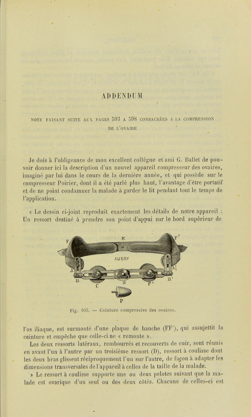 ADDENDUM 1 r NOTE FAISANT SUITE AUX PAGES 593 A 598 CONSACRÉES A LA COMPRESSION DE L'OVAIRE Je dois à l'obligeance de mon excellent collègue et ami G. Ballet de pou- voir donner ici la description d'un nouvel appareil compresseur des ovaires, imaginé par lui dans le cours de la dernière année, et qui possède sur le compresseur Poirier, dont il a été parlé plus haut, l'avantage d'être portatif et de ne point condamner la malade à garder le lit pendant tout le temps de l'application. « Le dessin ci-joint reproduit exactement les détails de notre appareil : Un ressort destiné à prendre son point d'appui sur le bord supérieur de r Fig. 105. — Ceinture compressive des ovaires. l'os iliaque, est surmonté d'une plaque de hanche (FF'), qui assujettit la ceinture et empêche que celle-ci ne « remonte ». Les deux ressorts latéraux, rembourrés et recouverts de cuir, sont réunis en avant l'un à l'autre par un troisième ressort (D), ressort à coulisse dont les deux bras glissent réciproquement l'un sur l'autre, de fa^on à adapter les dimensions transversales de l'appareil à celles de la taille de la malade. » Le ressort à coulisse supporte une ou deux pelotes suivant que la ma- lade est ovarique d'un seul ou des deux côtés. Chacune de celles-ci est