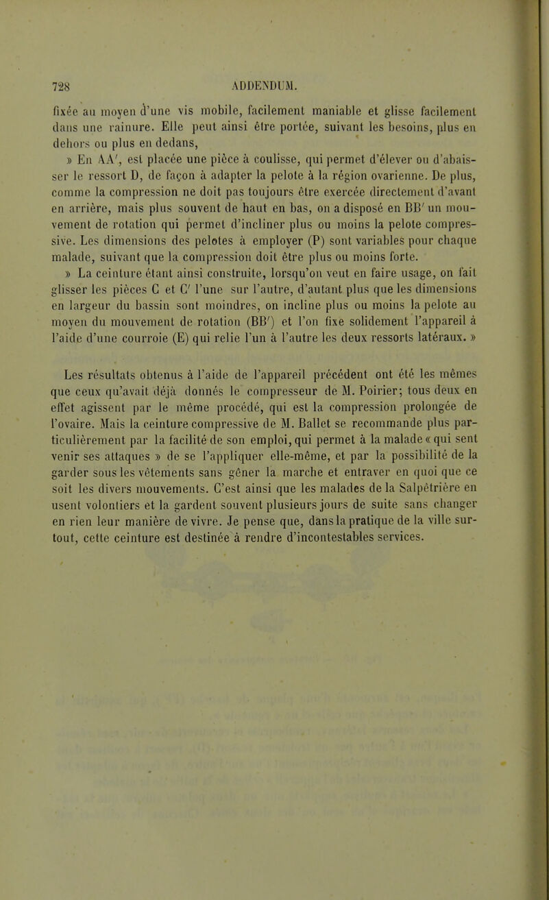 fixée au moyen d'une vis mobile, facilement maniable et glisse facilement dans une rainure. Elle peut ainsi être portée, suivant les besoins, plus en dehors ou plus en dedans, » En A.A', est placée une pièce à coulisse, qui permet d'élever ou d'abais- ser le ressort D, de façon à adapter la pelote à la région ovarienne. De plus, comme la compression ne doit pas toujours être exercée directement d'avant en arrière, mais plus souvent de haut en bas, on a disposé en BB' un mou- vement de rotation qui permet d'incliner plus ou moins la pelote compres- sive. Les dimensions des pelotes à employer (P) sont variables pour chaque malade, suivant que la compression doit être plus ou moins forte. » La ceinture étant ainsi construite, lorsqu'on veut en faire usage, on fait glisser les pièces C et C l'une sur l'autre, d'autant plus que les dimensions en largeur du bassin sont moindres, on incline plus ou moins la pelote au moyen du mouvement de rotation (BB') et l'on fixe solidement l'appareil à l'aide d'une courroie (E) qui relie l'un à l'autre les deux ressorts latéraux. » Les résultats obtenus à l'aide de l'appareil précédent ont été les mêmes que ceux qu'avait déjà donnés le compresseur de M. Poirier; tous deux en effet agissent par le même procédé, qui est la compression prolongée de l'ovaire. Mais la ceinture compressive de M. Ballet se recommande plus par- ticulièrement par la facilité de son emploi, qui permet à la malade « qui sent venir ses attaques » de se l'appliquer elle-même, et par la possibilité de la garder sous les vêtements sans gêner la marche et entraver en quoi que ce soit les divers mouvements. C'est ainsi que les malades de la Salpêtrière en usent volonliers et la gardent souvent plusieurs jours de suite sans changer en rien leur manière de vivre. Je pense que, dans la pratique de la ville sur- tout, cette ceinture est destinée à rendre d'incontestables services.