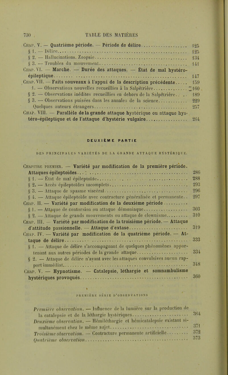 Chap. V. — Quatrième période. — Période de délire 125 § 4. — Délire 125 § 2. — Hallucinations. Zoopsie 134 $ 3. — Troubles du mouvement 141 Chap. VI. — Marche. — Durée des attaques. — État de mal hystéro- épileptique 147 Chap. VIT. — Faits nouveaux à l'appui de la description précédente 159 t. — Observations nouvelles recueillies à la Salpêtrière 160 § 2. — Observations inédites recueillies en dehors de la Salpêtrière.. .. 189 § 3. — Observations puisées dans les annales de la science. 229 Quelques auteurs étrangers 257 Chap. VIII. — Parallèle de la grande attaque hystérique ou attaque hys- téro-épileptique et de l'attaque d'hystérie vulgaire 264 DEUXIÈM E PARTIE DES PRINCIPALES VARIÉTÉS DE LA GRANDE ATTAQUE HYSTÉRIQUE. Chapitre premier. — Variété par modification de la première période. Attaques épileptoïdes... : 286 § 1. — État de mal épileptoïdc 288 ^ 2. — Accès épileptoïdes incomplets 293 § 3. — Attaque de spasme viscéral 296 $ 4. — Attaque épileptoïde avec contracture généralisée et permanente.. 297 Chap. II. — Variété par modification de la deuxième période § 1. — Attaque de contorsion ou attaque démoniaque 303 § 2. — Attaque de grands mouvements ou attaque de clownisme 310 Chap. III. — Variété par modification de la troisième période.— Attaque d'attitude passionnelle. — Attaque d'extase 319 Chap. IV. — Variété par modification de la quatrième période. — At- taque de délire 333 § 4. — Attaque de délire s'accompagnanl de quelques phénomènes appar- tenant aux autres périodes de la grande attaque 334 § 2. — At taque de délire n'ayant avec les attaques convulsives aucun rap- port immédiat 348 ÇHAPi y. — Hypnotisme. — Catalepsie, léthargie et somnambuUsme hystériques provoqués 360 PREMIÈRE SÉRIE D'OBSERVATIONS Première observation. — Influence de la lumière sur la production de la catalepsie et de la léthargie hystériques 364 Deuxième observation. — Hémilélhargie et hémicatalepsie existant si- multanément chez le même sujet «71 Troisième observation. — Contracture pcrmanenlc artificielle 372 Quatrième observation