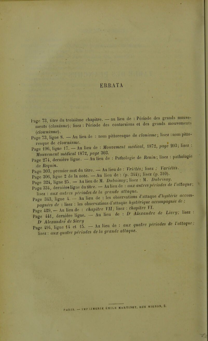 ERRATA hure 73 litre du troisième chapitre. - au lieu de : Période des grands mouve- ments' (clonisme); lisez -.Période des contorsions et des grands mouvements (clownismé). . . ,. Page 73, ligne 8. - Au lieu de : nom pittoresque de clonisme; lisez :nom pitto- resque de clownimc. » Page 196, ligne 17. - Au lieu de : Mouvement médical, 1872, page 203, lisez . Mouvement médical 1872, page 303. Page 274, dernière ligne. - Au lieu de : Pathologie de B«; lisez : pathologie de Requin. ,. Tr ... . Page 303, premier mot du titre. - Au lieu de : Vrietes; lisez ; Page 306, ligne 2 de la note. - Au lieu de : (p. 344); lisez (p 310). Pa'e 324, ligne 25.-Au lieu de M. Duboisaij; lisez : M. Dubrisay. Page 334, de'nière ligne du titre. - Au lieu de : aux autres périodes de l attaque; lisez • aux autres périodes de la grande attaque. Pat 343 Ce 4. - Au lieu de : les observations d'attaque fhystene acoom- L»e« de : lisez : les observations d'attaque hystérique accompagnée ,le : P-fie 429 - An lieu de : chapitre VU; lisez : chapitre VI. Pafe 44l', dernière ligne. - Au lieu de : D- Alexandre de L.ery; hsez Dr Alexandre de Sivry ■.■rtj-e a„ Vntinane Page 494, ligne 14 et 15. - Au lieu de : aux quatre périodes de l attaque lisez : aux quatre périodes de la grande attaque. PAnl8._IMIMlllBME EMILE MARTINET, HUE M.ONON.S.