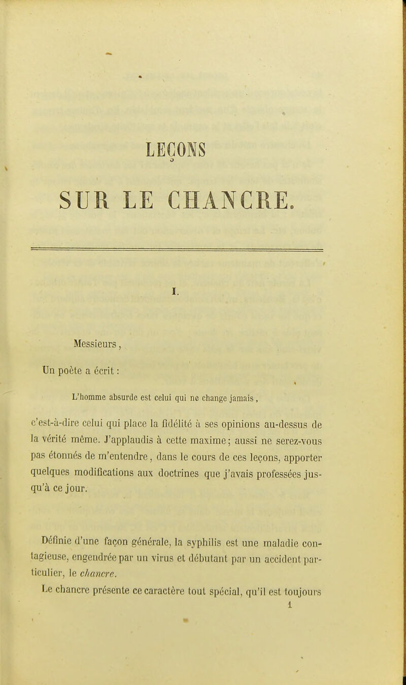 LEÇONS SUR LE CHANCRE. I. Messieurs, Un poète a écrit : L'homme absurde est celui qui ne change jamais, c'est-à-dire celui qui place la fidélité à ses opinions au-dessus de la vérité môme. J'applaudis à cette maxime; aussi ne serez-vous pas étonnés de m'entendre, dans le cours de ces leçons, apporter quelques modifications aux doctrines que j'avais professées jus- qu'à ce jour. Définie d'une façon générale, la syphilis est une maladie con- tagieuse, engendrée par un virus et débutant par un accident par- ticulier, le chancre. Le chancre présente ce caractère tout spécial, qu'il est toujours 1