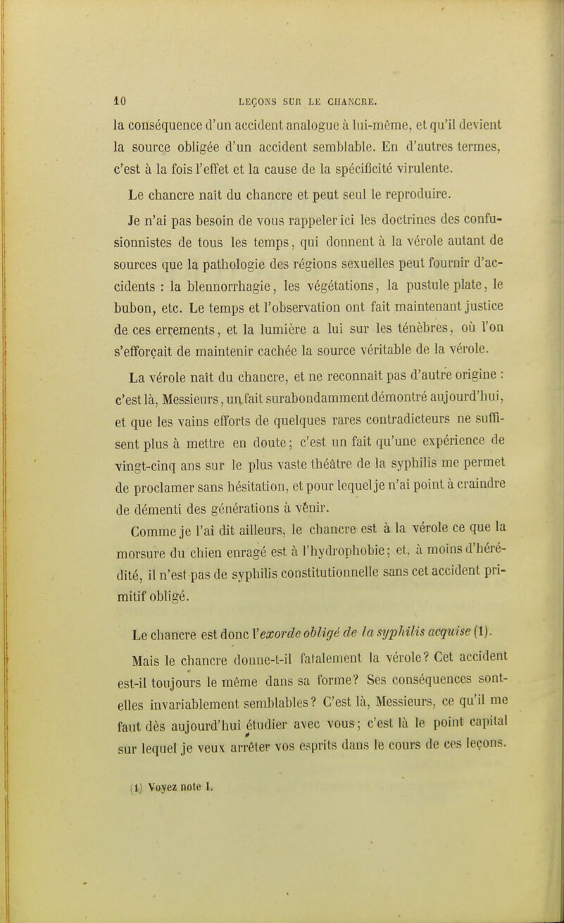 la conséquence d'un accident analogue à lui-même, et qu'il devient la source obligée d'un accident semblable. En d'autres termes, c'est à la fois l'effet et la cause de la spécificité virulente. Le chancre naît du chancre et peut seul le reproduire. Je n'ai pas besoin de vous rappeler ici les doctrines des confu- sionnistes de tous les temps, qui donnent à la vérole autant de sources que la pathologie des régions sexuelles peut fournir d'ac- cidents : la blennorrhagie, les végétations, la pustule plate, le bubon, etc. Le temps et l'observation ont fait maintenant justice de ces errements, et la lumière a lui sur les ténèbres, où l'on s'efforçait de maintenir cachée la source véritable de la vérole. La vérole naît du chancre, et ne reconnaît pas d'autre origine : c'est là, Messieurs, un fait surabondamment démontré aujourd'hui, et que les vains efforts de quelques rares contradicteurs ne suffi- sent plus à mettre en doute ; c'est un fait qu'une expérience de vingt-cinq ans sur le plus vaste théâtre de la syphilis me permet de proclamer sans hésitation, et pour lequel je n'ai point à craindre de démenti des générations à vénir. Comme je l'ai dit ailleurs, le chancre est à la vérole ce que la morsure du chien enragé est à l'hydrophobie; et, à moins d'héré- dité, il n'est pas de syphilis constitutionnelle sans cet accident pri- mitif obhgé. Le chancre est donc Vexorde obligé de la syphilis acquise (1). Mais le chancre donne-t-il fatalement la vérole? Cet accident est-il toujours le même dans sa tbrme? Ses conséquences sont- elles invariablement semblables? C'est là, Messieurs, ce qu'il me faut dès aujourd'hui étudier avec vous; c'est là le point capital sur lequel je veux arrêter vos esprits dans le cours de ces leçons.