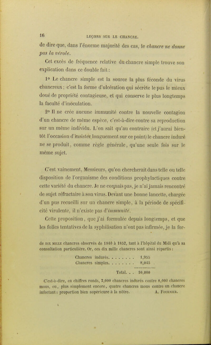 de dire que, dans l'énorme majorité des cas, le chancre ne donne pas la vérole. Cet excès de fréquence relative du chancre simple trouve son explication dans ce double fait : 10 Le chancre simple est la source la plus féconde du virus chancreux ; c'est la forme d'ulcération qui sécrète le pus le mieux doué de propriété contagieuse, et qui conserve le plus longtemps la faculté d'inoculation. 20 II ne crée aucune immunité contre la nouvelle contagion d'un chancre de même espèce, c'est-à-dire contre sa reproduction sur un même individu. L'on sait qu'au contraire (et j'aurai bien- tôt l'occasion d'insister longuement sur ce point) le chancre induré ne se produit, comme règle générale, qu'une seule fois sur le même sujet. C'est vainement, Messieurs, qu'on chercherait dans telle ou telle disposition de l'organisme des conditions prophylactiques contre cette variété du chancre. Je ne coryiais pas, je n'ai jamais rencontré de sujet réfractaire à son virus. Devant une bonne lancette, chargée d'un pus recueilli sur un chancre simple, à la période de spécifi • cité virulente, il n'existe pas d'immunité. Cette proposition, que j'ai formulée depuis longtemps, et que les folles tentatives de la syphilisation n'ont pas infirmée, je la for- de DIX MILLE chancres observés de 1840 à 1852, tant à l'hôpital du Midi qu'à sa consultation particulière. Or, ces dix mille chancres sont ainsi répartis : Chancres indurés Chancres simples, 1,955 8,045 Total. . . 10,000 C'est-à-dire, en chiffres ronds, 2,000 chancres indurés contre 8,000 chancres mous, ou, plus simplement encore, quatre chancres mous contre un chancre infectant : proportion bien supérieure s la nôtre. A. Foubmeb.