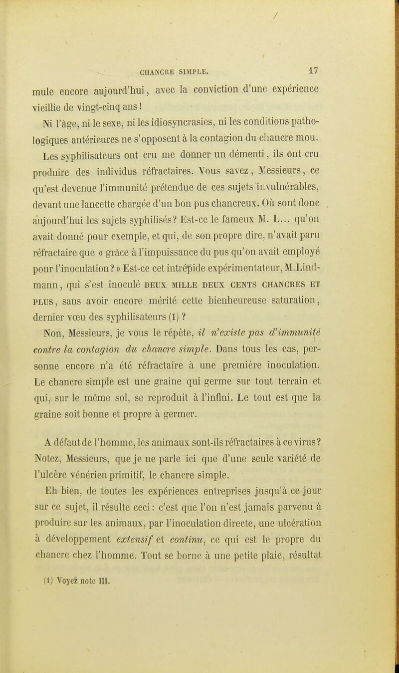 / CHANCRE SIMPLE. 17 mule encore aujourd'hui, avec la conviction d'une expérience vieillie de vingt-cinq ans ! Ni l'âge, ni le sexe, ni les idiosyncrasies, ni les conditions patho- logiques antérieures ne s'opposent à la contagion du cliancre mou. Les syphilisateurs ont cru me donner un démenti, ils ont cru produire des individus réfractaires. Vous savez. Messieurs, ce qu'est devenue l'immunité prétendue de ces sujets Invulnérables, devant une lancette chargée d'un bon pus chancreux. Où sont donc aujourd'hui les sujets syphilisés? Est-ce le fameux M. L... qu'on avait donné pour exemple, et qui, de son propre dire, n'avait paru réfractaire que « grâce à l'impuissance du pus qu'on avait employé pour l'inoculation? » Est-ce cet intré^pide expérimentateur, M.Lind- mann, qui s'est inoculé deux mille deux cents chancres et PLUS, sans avoir encore mérité cette bienheureuse saturation, dernier vœu des syphilisateurs (1) ? Non, Messieurs, je vous le répète, il n'existe pas d'immunité contre la contagion du chancre simple. Dans tous les cas, per- sonne encore n'a été réfractaire à une première inoculation. Le chancre simple est une graine qui germe sur tout terrain et qui, sur le même sol, se reproduit à l'infini. Le tout est que la graine soit bonne et propre à germer. A défaut de l'homme, les animaux sont-ils réfractaires à ce virus? Notez, Messieurs, que je ne parle ici que d'une seule variété de l'ulcère vénérien primitif, le chancre simple. Eh bien, de toutes les expériences entreprises jusqu'à ce jour sur ce sujet, il résulte ceci : c'est que l'on n'est jamais parvenu à produire sur les animaux, par l'inoculation directe, une ulcération à développement exfensif et continu, ce qui est le propre du chancre chez l'homme. Tout se borne à une petite plaie, résultat (t) Voyez note III.