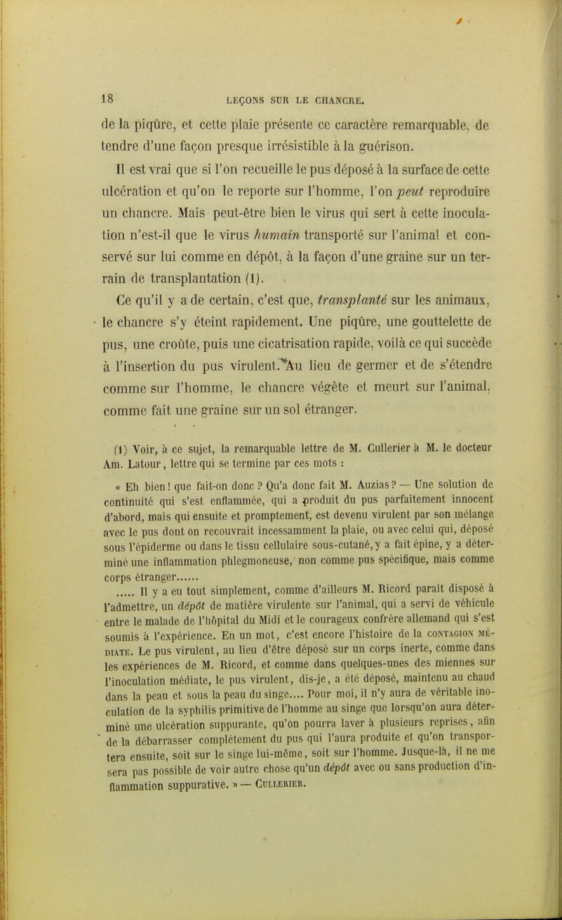 de la piqûre, et cette plaie présente ce caractère remarquable, de tendre d'une façon presque irrésistible à la guérison. Il est vrai que si l'on recueille le pus déposé à la surface de cette ulcération et qu'on le reporte sur l'homme, l'on peut reproduire un chancre. Mais peut-être bien le virus qui sert à cette inocula- tion n'est-il que le virus humain transporté sur l'animal et con- servé sur lui comme en dépôt, à la façon d'une graine sur un ter- rain de transplantation (1). Ce qu'il y a de certain, c'est que, transplanté sur les animaux, • le chancre s'y éteint rapidement. Une piqûre, une gouttelette de pus, une croûte, puis une cicatrisation rapide, voilà ce qui succède à l'insertion du pus virulent.'^Au lieu de germer et de s'étendre comme sur l'homme, le chancre végète et meurt sur l'animal, comme fait une graine sur un sol étranger. fl) Voir, à ce sujet, la remarquable lettre de M. Cullerier a M. le docteur Am. Latour, lettre qui se termine par ces mots : « Eh bien ! que fait-on donc ? Qu'a donc fait M. Auzias ? — Une solution de continuité qui s'est enflammée, qui a produit du pus parfaitement innocent d'abord, mais qui ensuite et promptement, est devenu virulent par son mélange avec le pus dont on recouvrait incessamment la plaie, ou avec celui qui, déposé sous l'cpiderrae ou dans le tissu cellulaire sous-cutané, y a fait épine, y a déter- miné une inflammation phlegmoneuse,' non comme pus spécifique, mais comme corps étranger Il y a eu tout simplement, comme d'ailleurs M. Ricord paraît disposé à l'admettre, un dépôt de matière virulente sur l'animal, qui a sei-vi de véhicule entre le malade de l'hôpital du Midi et le courageux confrère allemand qui s'est soumis à l'expérience. En un mot, c'est encore l'histoire de la contagion mé- diate. Le pus virulent, au lieu d'être déposé sur un corps inerte, comme dans les expériences de M. Ricord, et comme dans quelques-unes des miennes sur l'inoculation médiate, le pus virulent, dis-je, a été déposé, maintenu au chaud dans la peau et sous la peau du singe.... Pour moi, il n'y aura de véritable ino- culation de la syphilis primitive de l'homme au singe que lorsqu'on aura déter- miné une ulcération suppurante, qu'on pourra laver à plusieui-s reprises, afin ' de la débarrasser complètement du pus qui l'aura produite et qu'on transpor- tera ensuite, soit sur le singe lui-même, soit sur l'homme. Jusque-là, il ne me sera pas possible de voir autre chose qu'un déjiôl avec ou sans production d'in- flammation suppurative. » — Cullerier.