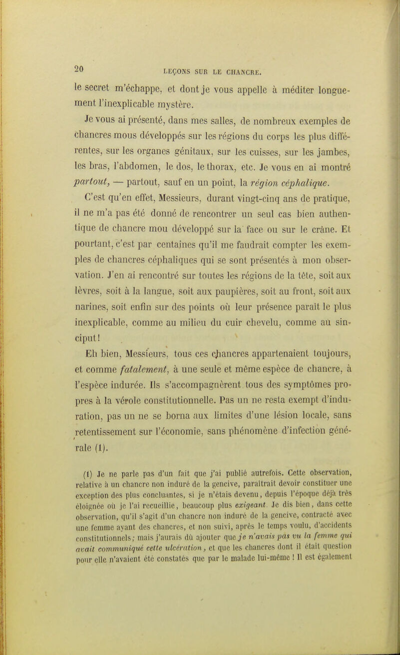 le secret m'échappe, et dont je vous appelle à méditer longue- ment l'inexplicable mystère. Je vous ai présenté, dans mes salles, de nombreux exemples de chancres mous développés sur les régions du corps les plus diffé- rentes, sur les organes génitaux, sur les cuisses, sur les jambes, les bras, l'abdomen, le dos, le thorax, etc. Je vous en ai montré 'partout, — partout, sauf en un point, la région céphalique. C'est qu'en effet, Messieurs, durant vingt-cinq ans de pratique, il ne m'a pas été donné de rencontrer un seul cas bien authen- tique de chancre mou développé sur la face ou sur le crâne. Et pourtant, c'est par centaines qu'il me faudrait compter les exem- ples de chancres céphaliques qui se sont présentés à mon obser- vation. J'en ai rencontré sur toutes les régions de la tête, soit aux lèvres, soit à la langue, soit aux paupières, soit au front, soit aux narines, soit enfin sur des points où leur présence paraît le plus inexplicable, comme au milieu du cuir chevelu, comme au sin- ciput I Eh bien. Messieurs, tous ces chancres appartenaient toujours, et comme fatalement, à une seule et même espèce de chancre, à l'espèce indurée. Ils s'accompagnèrent tous des symptômes pro- pres à la vérole constitutionnelle. Pas un ne resta exempt d'indu- ration, pas un ne se borna aux limites d'une lésion locale, sans retentissement sur l'économie, sans phénomène d'infection géné- raie (1). (1) Je ne parle pas d'un fait que j'ai publié autrefois. Cette observation, relative à un chancre non induré de la gencive, paraîtrait devoir constituer une exception des plus concluantes, si je n'étais devenu, depuis l'époque déjà très éloignée où je l'ai recueillie, beaucoup plus exigeant. .le dis bien, dans cette observation, qu'il s'agit d'un chancre non induré de la gencive, contracté avec une femme ayant des chancies, et non suivi, après le temps voulu, d'accidents constitutionnels; mais j'aurais dù ajouter que je n'avais pas vu la femme qui avait communiqué cette ulcération, et que les chancres dont il était question pour elle n'avaient été constatés que par le malade lui-même ! Il est également