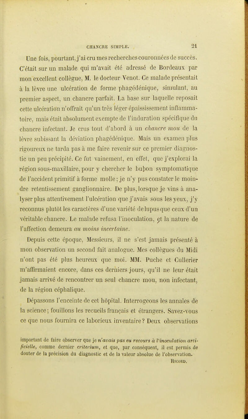 Une fois, pourtant, j'ai cru mes recherches couronnées de succès. C'était sur un malade qui m'avait été adressé de Bordeaux par mon excellent collègue, M. le docteur Venot. Ce malade présentait à la lèvre une ulcération de forme phagédénique, sinmlant, au premier aspect, un chancre parfait. La hase sur laquelle reposait cette ulcération n'offrait qu'un très léger épaississement inflamma- toire, mais était absolument exempte de l'induration spécifique du chancre infectant. Je crus tout d'abord à un chancre mou de la lèvi-e subissant la déviation phagédénique. Mais un examen plus rigoureux ne tarda pas à me faire revenir sur ce premier diagnos- tic un peu précipité. Ce fut vainement, en effet, que j'explorai la région sous-maxillaire, pour y chercher le bubon symptomatique de l'accident primitif à forme molle ; je n'y pus constater le moin- dre retentissement ganglionnaire. De plus, lorsque je vins à ana- lyser plus attentivement l'ulcération que j'avais sous les yeux, j'y reconnus plutôt les caractères d'une variété de lupus que ceux d'un véritable chancre. Le malade refusa l'inoculation, ^t la nature de l'affection demeura au moins incertaine. Depuis cette époque. Messieurs, il ne s'est jamais présenté à mon observation un second fait analogue. Mes collègues du Midi n'ont pas été plus heureux que moi. MM. Puche et Cullerier m'affirmaient encore, dans ces derniers jours, qu'il ne leur était jamais arrivé de rencontrer un seul chancre mou, non infectant, de la région céphalique. Dépassons l'enceinte de cet hôpital. Interrogeons les annales de la science; fouillons les recueils français et étrangers. Savez-vous ce que nous fournira ce laborieux inventaire? Deux observations important de faire observer que je n'avais pas eu recours à l'inomdation arti- ficielle, comme dernier critérium, et que, par conséquent, il est permis de douter de la précision du diagnostic et de la valeur absolue de l'ûbsei'vation. Ricono.