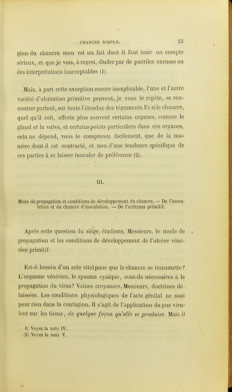 gion du chancre mou est un fait dont il faut tenir un compte sérieux, et que je vois, à regret, éluder par de puériles excuses ou des interprétations inacceptables (1). Mais, à part cette exception encore inexplicable, l'une et l'autre variété d'ulcération primitive peuvent, je vous le répète, se ren- contrer partout, sur toute l'étendue des téguments.Et sile chancre, quel qu'il soit, affecte plus souvent certains organes, comme le gland et la vulve, et certains points particuliers dans ces organes, cela ne dépend, vous le comprenez facilement, que de la ma- nière dont il est contracté, et non d'une tendance spécifique de ces parties à se laisser inoculer de préférence (2). m. Mode (le propagation et conditions de développement du chancre. — De l'inocu- lation et du chancre d'inoculation. — De l'ecthyma primitif. Après cette question du siège, étudions, Messieurs, le mode de propagation et les conditions de développement de l'ulcère véné- rien primitif. Est-il besoin d'un acte vital pour que le chancre se transmette? L'orgasme vénérien, le spasme cynique, sont-ils nécessaires à la propagation du virus? Vaines croyances,Messieurs, doctrines dé. laissées. Les conditions physiologiques de l'acte génital ne sont pour rien dans la contagion. Il s'agit de l'application du pus viru- lent sur les tissus, de quelque façon qu'elle se produise. Mais il 1) Voyez la note IV. (1) Voyez la note V.