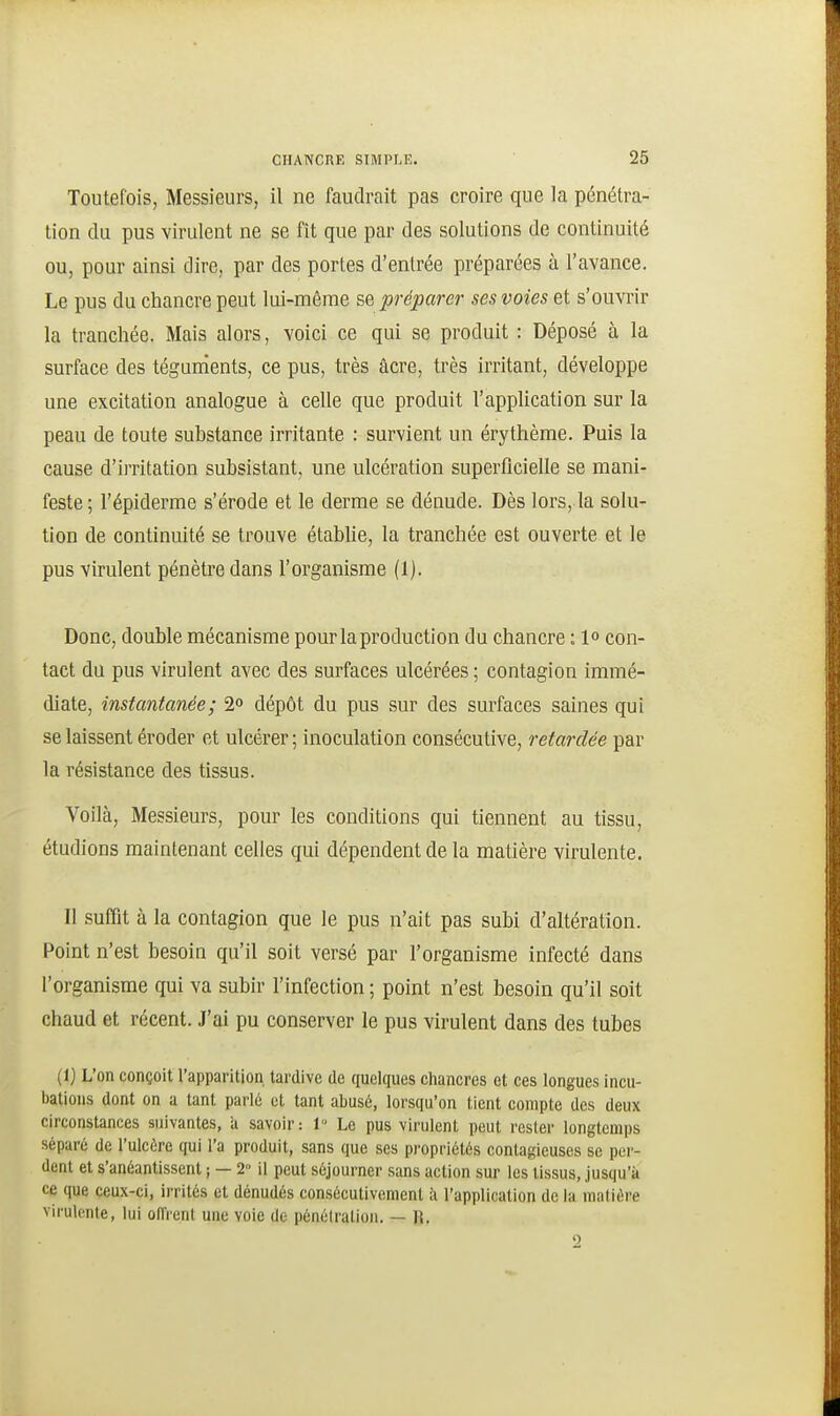 Toutefois, Messieurs, il ne faudrait pas croire que la pénétra- tion du pus virulent ne se fît que par des solutions de continuité ou, pour ainsi dire, par des portes d'entrée préparées à l'avance. Le pus du chancre peut lui-même se préparer ses voies et s'ouvrir la tranchée. Mais alors, voici ce qui se produit : Déposé à la surface des tégunients, ce pus, très acre, très irritant, développe une excitation analogue à celle que produit l'application sur la peau de toute substance irritante : survient un érythème. Puis la cause d'irritation subsistant, une ulcération superficielle se mani- feste; l'épiderme s'érode et le derme se dénude. Dès lors, la solu- tion de continuité se trouve étabUe, la tranchée est ouverte et le pus virulent pénètre dans l'organisme (1). Donc, double mécanisme pour la production du chancre : 1» con- tact du pus virulent avec des surfaces ulcérées ; contagion immé- diate, instantanée; 2o dépôt du pus sur des surfaces saines qui se laissent éroder et ulcérer; inoculation consécutive, retardée par la résistance des tissus. Voilà, Messieurs, pour les conditions qui tiennent au tissu, étudions maintenant celles qui dépendent de la matière virulente. Il suffit à la contagion que le pus n'ait pas subi d'altération. Point n'est besoin qu'il soit versé par l'organisme infecté dans l'organisme qui va subir l'infection ; point n'est besoin qu'il soit chaud et récent. J'ai pu conserver le pus virulent dans des tubes (1) L'on conçoit l'apparition tardive de quelques chancres et ces longues incu- bations dont on a tant parle et tant abusé, lorsqu'on tient compte des deux circonstances suivantes, a savoir: 1 Le pus virulent peut rester longtemps séparé de l'ulcère qui l'a produit, sans que ses propriétés contagieuses se per- dent et s'anéantissent ; — 2 il peut séjourner sans action sur les tissus, jusqu'à ce que ceux-ci, irrités et dénudés consécutivement ii l'application de la matière virulente, lui offrent une voie de pénéiratioii. — R.