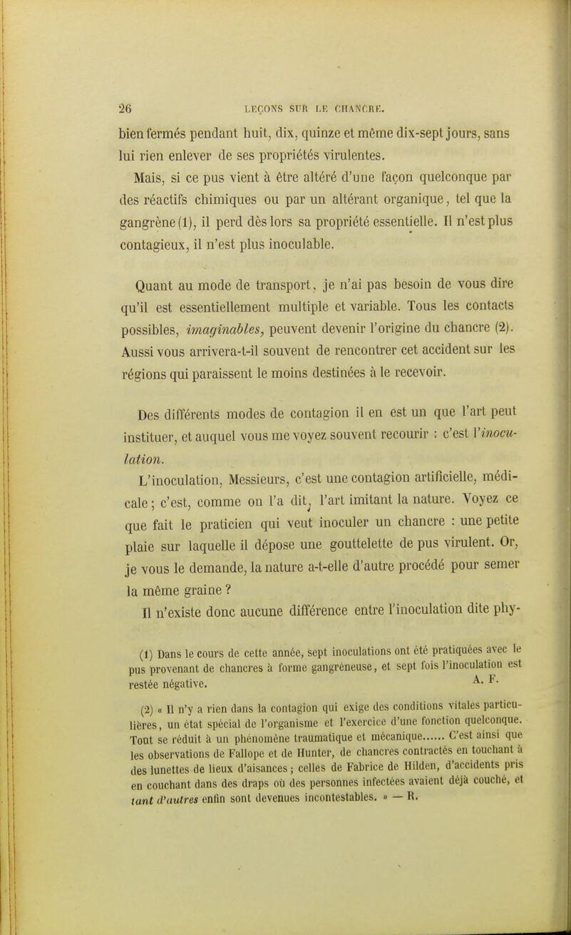 bien fermés pendant huit, dix, quinze et môme dix-sept jours, sans lui rien enlever de ses propriétés virulentes. Mais, si ce pus vient à être altéré d'une façon quelconque par des réactifs chimiques ou par un altérant organique, tel que la gangrène (1), il perd dès lors sa propriété essentielle. Il n'est plus contagieux, il n'est plus inoculable. Quant au mode de transport, je n'ai pas besoin de vous dire qu'il est essentiellement multiple et variable. Tous les contacts possibles, imaginables, peuvent devenir l'origine du chancre (2). Aussi vous arrivera-t-il souvent de rencontrer cet accident sur les régions qui paraissent le moins destinées à le recevoir. Des différents modes de contagion il en est un que l'art peut instituer, et auquel vous me voyez souvent recourir : c'est Vinocu- lation. L'inoculation, Messieurs, c'est une contagion artificielle, médi- cale ; c'est, comme on l'a dit^ l'art imitant la nature. Voyez ce que fait le praticien qui veut inoculer un chancre : une petite plaie sur laquelle il dépose une gouttelette de pus virulent. Or, je vous le demande, la nature a-t-elle d'autre procédé pour semer la même graine ? Il n'existe donc aucune différence entre l'inoculation dite phy- (1) Dans le cours de cette année, sept inoculations ont été pratiquées avec le pus provenant de chancres à forme gangréneuse, et sept fois l'inoculation est restée négative. ^' ^• (2) « 11 n'y a rien dans la contagion qui exige des conditions vitales particu- lières, un état spécial de l'organisme et l'exercice d'une fonction quelconque. Tout se réduit à un phénomène traumatique et mécanique C'est ainsi que les observations de Fallope et de Hunter, de chancres contractés en touchant à des lunettes de lieux d'aisances ; celles de Fabrice de Hilden, d'accidents pris en couchant dans des draps où des personnes infectées avaient déjà couché, et tant d'autres enfin sont devenues incontestables. » — R.