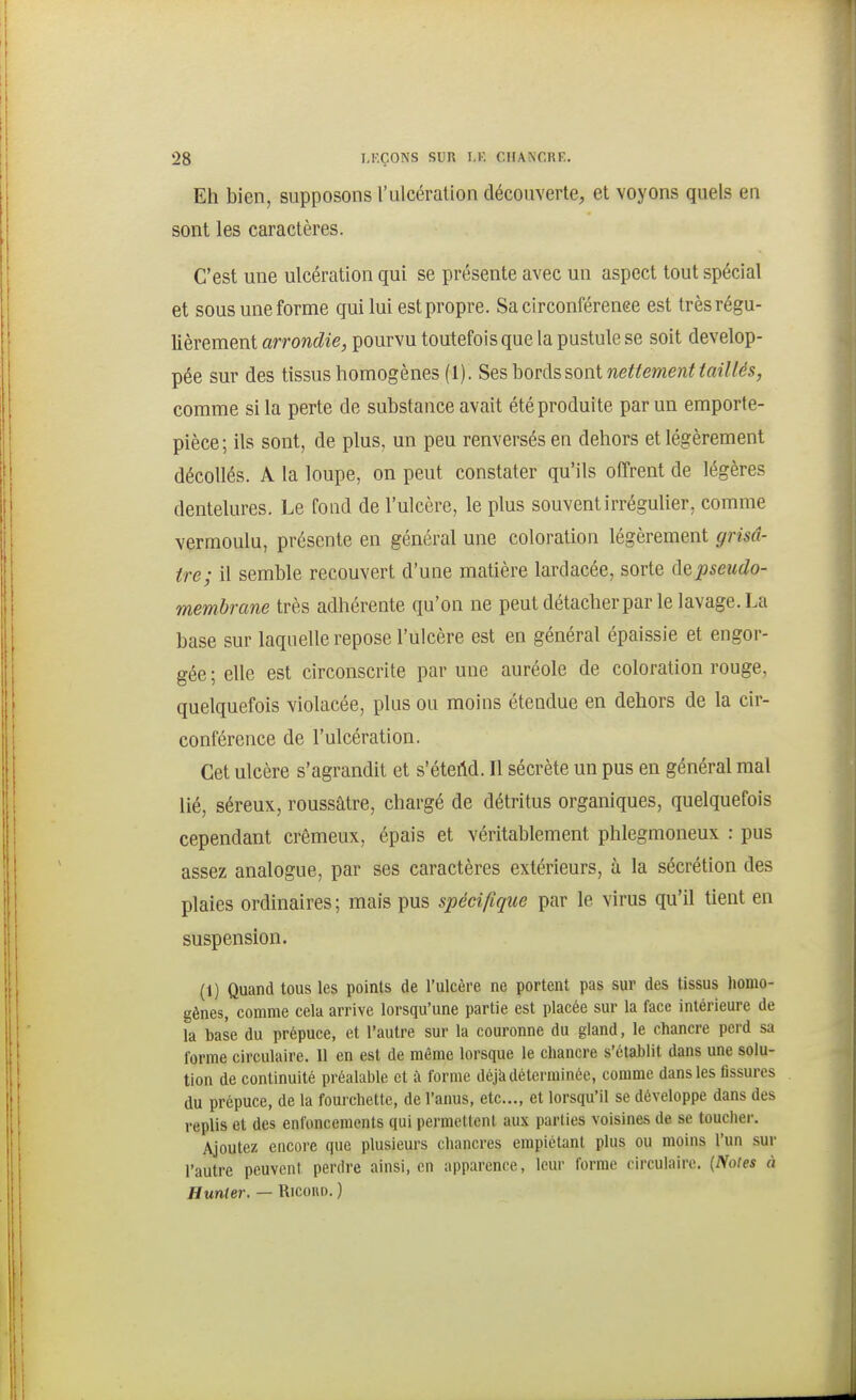 Eh bien, supposons l'ulcération découverte, et voyons quels en sont les caractères. C'est une ulcération qui se présente avec un aspect tout spécial et sous une forme qui lui est propre. Sa circonférenee est très régu- lièrement arrondie, pourvu toutefois que la pustule se soit dévelop- pée sur des tissus homogènes (1). Ses \iOV([?>?,on\. nettement taillés, comme si la perte de substance avait été produite par un emporte- pièce; ils sont, de plus, un peu renversés en dehors et légèrement décollés. A la loupe, on peut constater qu'ils offrent de légères dentelures. Le fond de l'ulcère, le plus souvent irrégulier, comme vermoulu, présente en général une coloration légèrement grisâ- tre; il semble recouvert d'une matière lardacée, sorte ([qpseudo- membrane très adhérente qu'on ne peut détacherpar le lavage. La base sur laquelle repose l'ulcère est en général épaissie et engor- gée ; elle est circonscrite par une auréole de coloration rouge, quelquefois violacée, plus ou moins étendue en dehors de la cir- conférence de l'ulcération. Cet ulcère s'agrandit et s'éteM. Il sécrète un pus en général mal lié, séreux, roussâtre, chargé de détritus organiques, quelquefois cependant crémeux, épais et véritablement phlegmoneux : pus assez analogue, par ses caractères extérieurs, à la sécrétion des plaies ordinaires ; mais pus spécifique par le virus qu'il tient en suspension. (1) Quand tous les points de l'ulcère ne portent pas sur des tissus homo- gènes, comme cela arrive lorsqu'une partie est placée sur la face intérieure de la base du prépuce, et l'autre sur la couronne du gland, le chancre perd sa forme circulaire. 11 en est de même lorsque le chancre s'établit dans une solu- tion de continuité préalable et à forme déjk déterminée, comme dans les tissures du prépuce, de la foui chette, de l'aims, etc., et lorsqu'il se développe dans des replis et des enfoncements qui permettent aux parties voisines de se toucher. Ajoutez encore que plusieurs chancres empiétant plus ou moins l'un sur l'autre peuvent perdre ainsi, en apparence, leur forme circulaire. {Notes à Hunier. — Ricohd. )