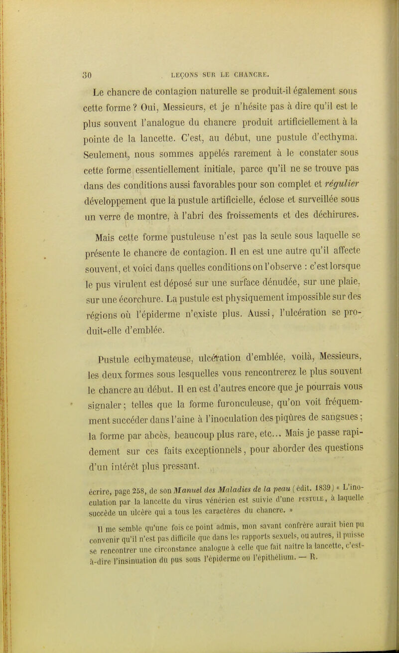 Le chancre de contagion naturelle se produit-il également sous cette forme ? Oui, Messieurs, et je n'hésite pas à dire qu'il est le plus souvent l'analogue du chancre produit artificiellement à la pointe de la lancette. C'est, au début, une pustule d'ecthyma. Seulement, nous sommes appelés rarement à le constater sous cette forme essentiellement initiale, parce qu'il ne se trouve pas dans des conditions aussi favorables pour son complet et régulier développement que la pustule artificielle, éclose et surveillée sous un verre de montre, à l'abri des froissements et des déchirures. Mais cette forme pustuleuse n'est pas la seule sous laquelle se présente le chancre de contagion. Il en est une autre qu'il affecte souvent, et voici dans quelles conditions on l'observe : c'est lorsque le pus virulent est déposé sur une surface dénudée, sur une plaie, sur une écorchure. La pustule est physiquement impossible sur des régions où l'épiderme n'existe plus. Aussi, l'ulcération se pro- duit-elle d'emblée. Pustule ecthymateuse, ulcéfation d'emblée, voilà, Messieurs, les deux formes sous lesquelles vous rencontrerez le plus souvent le chancre au début. Il en est d'autres encore que je pourrais vous signaler ; telles que la forme furonculeuse, qu'on voit fréquem- ment succéder dans l'aine à l'inoculation des piqûres de sangsues : la forme par abcès, beaucoup plus rare, etc.. Mais je passe rapi- dement sur ces faits exceptionnels, pour aborder des questions d'un intérêt plus pressant. écrire, page 258, de son Manwei des Maladies de la peou (édit. 1839 J « L'ino- culation par la lancette du virus vénérien est suivie d'une pustule, à laquelle succède un ulcère qui a tous les caractères du cliancre. » 11 me semble qu'une fois ce point admis, mon savant confrère aurait bien pu convenir qu'il n'est pas difficile que dans les rapports sexuels, ou autres, il puisse se rencontrer une circonstance analogue à celle que fait naitre la lancette, c'est- à-dire l'insinuation du pus sous l'épiderme ou l'épithélium. — R.