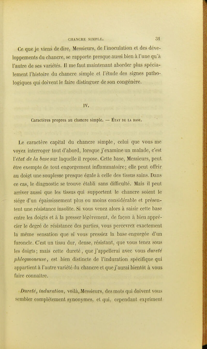 Ce que je viens de dire, Messieurs, de l'inoculation et des déve- loppements du chancre, se rapporte presque aussi bien à l'une qu'à l'autre de ses variétés. II me faut maintenant aborder plus spécia- lement l'histoire du chancre simple et l'étude des signes patho- logiques qui doivent le faire distinguer de son congénère. IV. Caractères propres au chancre simple. — État de la base. Le caractère capital du chancre simple, celui que vous me voyez interroger tout d'abord, lorsque j'examine un malade, c'est l'état de la base sur laquelle il repose. Cette base, Messieurs, peut être exempte de tout engorgement inflammatoire; elle peut offrir au doigt une souplesse presque égale à celle des tissus sains. Dans ce cas, le diagnostic se trouve établi sans difficulté. Mais il peut arriver aussi que les tissus qui supportent le chancre soient le siège d'un épaississement plus ou moins considérable et présen- tent une résistance insolite. Si vous venez alors à saisir cette base entre les doigts et à la presser légèrement, de façon à bien appré- cier le degré de résistance des parties, vous percevrez exactement la même sensation que si vous pressiez la base engorgée d'un furoncle. C'est un tissu dur, dense, résistant, que vous tenez sous les doigts; mais cette dureté, que j'appellerai avec vous dureté phlegmoneuse, est bien distincte de l'induration spécifique qui appartient à l'autre variété du chancre et que j'aurai bientôt à vous faire connaître. Dureté, induration, voilà, Messieurs, des mots qui doivent vous sembler complètement synonymes, et qui, cependant expriment