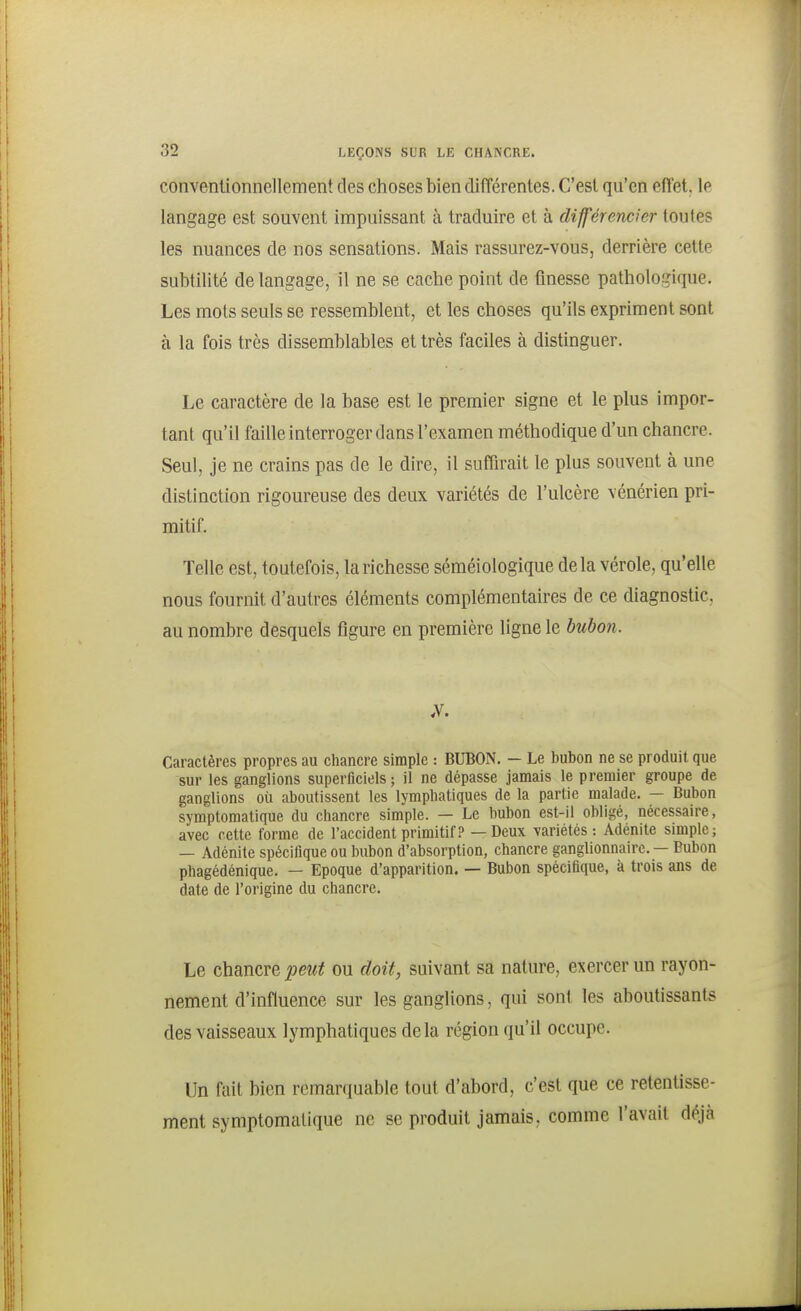 conventionnellement des choses bien différentes. C'est qu'en effet, le langage est souvent impuissant à traduire et à dijféremier toutes les nuances de nos sensations. Mais rassurez-vous, derrière cette subtilité de langage, il ne se cache point de finesse pathologique. Les mots seuls se ressemblent, et les choses qu'ils expriment sont à la fois très dissemblables et très faciles à distinguer. Le caractère de la base est le premier signe et le plus impor- tant qu'il faille interroger dans l'examen méthodique d'un chancre. Seul, je ne crains pas de le dire, il suffn^ait le plus souvent à une distinction rigoureuse des deux variétés de l'ulcère vénérien pri- mitif. Telle est, toutefois, la richesse séméiologique delà vérole, qu'elle nous fournit d'autres éléments complémentaires de ce diagnostic, au nombre desquels figure en première ligne le bubon. Caractères propres au chancre simple : BUBON. — Le bubon ne se produit que sur les ganglions superficiels ; il ne dépasse jamais le premier groupe de ganglions où aboutissent les lymphatiques de la partie malade. — Bubon symptomatique du chancre simple. — Le bubon est-il obligé, nécessaire, avec cette forme de l'accident primitif? — Deux variétés: Adénite simple; — Adénite spécifique ou bubon d'absorption, chancre ganglionnaire. — Bubon phagédénique. — Epoque d'apparition. — Bubon spécifique, à trois ans de date de l'origine du chancre. Le chancre peut ou doit, suivant sa nature, exercer un rayon- nement d'influence sur les ganglions, qui sont les aboutissante des vaisseaux lymphatiques delà région qu'il occupe. Un fait bien remarquable tout d'abord, c'est que ce retentisse- ment symptomatique ne se produit jamais, comme l'avait déjà