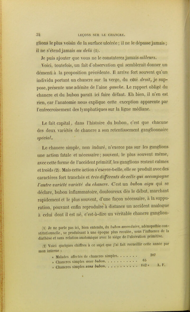 glions le plus voisin de la surface ulcérée ; il ne le dépasse jamais ; il ne s'étend jamais au delà (1). Je puis ajouter que vous ne le constaterez jamais ailleurs. Voici; toutefois, un fait d'observation qui semblerait donner un démenti à la proposition précédente. Il arrive fort souvent qu'un individu portant un chancre sur la verge, du côté droit, je sup- pose, présente une adénite de l'aine gauche. Le rapport obligé du chancre et du bubon paraît ici faire défaut. Eh bien, il n'en est rien, car l'anatomie nous explique cette exception apparente par l'entrecroisement des lymphatiques sur la ligne médiane. Le fait capital, dans l'histoire du bubon, c'est que chacune des deux variétés de chancre a son retentissement ganglionnaire spécial. Le chancre simple, non induré, n'exerce pas sur les ganghons une action fatale et nécessaire ; souvent, le plus souvent même, avec cette forme de l'accident primitif, les ganglions restent calmes et h'oids (2). Mais cette action s'ex«rce-t-elle, elle se produit avec des caractères fort tranchés et très différents de celle gui accompagne l'autre variété variété du chancre. C'est un bubon aigu qui se déclare, bubon inflammatoire, douloureux dès le début, marchant rapidement et le plus souvent, d'une façon nécessaire, à la suppu- ration, pouvant enfin reproduire'à distance un accident analogue à celui dont il est né, c'est-à-dire un véritable chancre ganglion- (1) Je ne parle pas ici, bien entendu, du bubon secondaire, adénopathie con- stitutionnelle, se produisant à une époque plus reculée, sous l'influence de la diathèse et sans relation anatomique avec le siège de l'ulcération primitive. (2) Voici quelques chiffres à ce sujet que j'ai fait recueillir cette année par mon interne : « Malades affectés de chancres simples 207 1) Chancres simples avec bubon 65 .. Chancres simples ions 6u6oH 1^2» A. t.