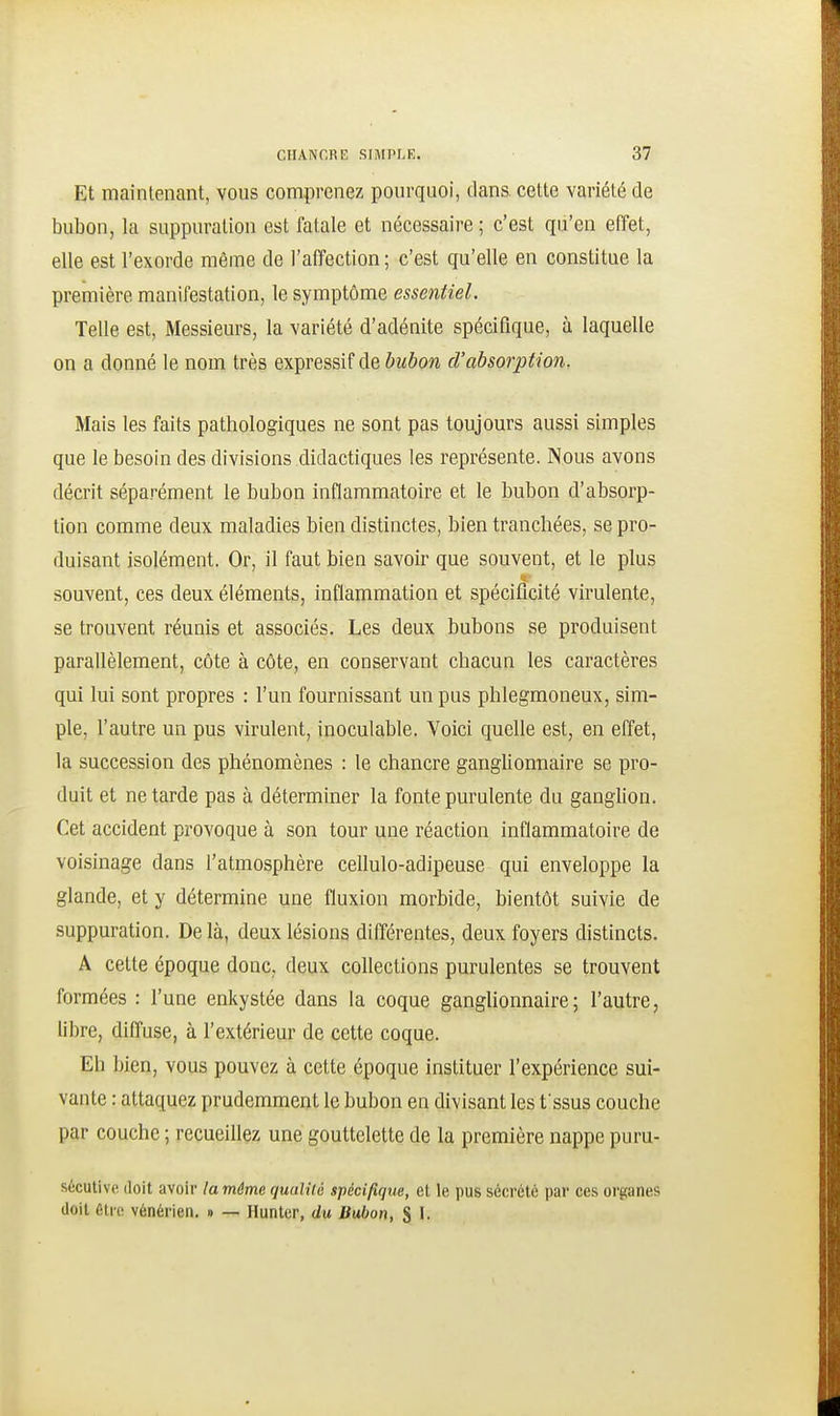 Et maintenant, vous comprenez pourquoi, dans, cette variété de bubon, la suppuration est fatale et nécessaire ; c'est qu'en effet, elle est l'exorde même de l'affection ; c'est qu'elle en constitue la première manifestation, le symptôme essentiel. Telle est, Messieurs, la variété d'adénite spécifique, à laquelle on a donné le nom très expressif de bubon d'absorption. Mais les faits pathologiques ne sont pas toujours aussi simples que le besoin des divisions didactiques les représente. Nous avons décrit séparément le bubon inflammatoire et le bubon d'absorp- tion comme deux maladies bien distinctes, bien tranchées, se pro- duisant isolément. Or, il faut bien savoir que souvent, et le plus souvent, ces deux éléments, inflammation et spécificité virulente, se trouvent réunis et associés. Les deux bubons se produisent parallèlement, côte à côte, en conservant chacun les caractères qui lui sont propres : l'un fournissant un pus phlegmoneux, sim- ple, l'autre un pus virulent, inoculable. Voici quelle est, en effet, la succession des phénomènes : le chancre ganglionnaire se pro- duit et ne tarde pas à déterminer la fonte purulente du ganglion. Cet accident provoque à son tour une réaction inflammatoire de voisinage dans l'atmosphère cellulo-adipeuse qui enveloppe la glande, et y détermine une fluxion morbide, bientôt suivie de suppuration. De là, deux lésions différentes, deux foyers distincts. A cette époque donc, deux collections purulentes se trouvent formées : l'une enkystée dans la coque gangUonnaire; l'autre, libre, diffuse, à l'extérieur de cette coque. Eh bien, vous pouvez à cette époque instituer l'expérience sui- vante : attaquez prudemment le bubon en divisant les f ssus couche par couche ; recueillez une gouttelette de la première nappe puru- s6cutivp. doit avoir la même qualité spécifique, et le pus sécrété par ces organes doit élio vénérien. ■> — Hunter, du Bubon, S I.