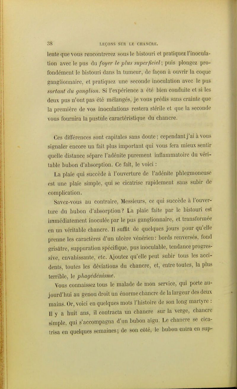 lente que vous rencontrerez sous le bistouri et pratiquez l'inocula- tion avec le pus du foijer le plus superficiel; puis plongez pro- fondément le bistouri dans la tumeur, de façon à ouvrir la coque ganglionnaire, et pratiquez une seconde inoculation avec le pus sortant du ganglion. Si l'expérience a été bien conduite et si les deux pus n'ont pas été mélangés, je vous prédis sans crainte que la première de vos inoculations restera stérile et que la seconde vous fournira la pustule caractéristique du chancre. Ces différences sont capitales sans doute ; cependant j'ai à vous signaler encore un fait plus important qui vous fera mieux sentir quelle distance sépare l'adénite purement inflammatoire du véri- table bubon d'absorption. Ce fait, le voici : La plaie qui succède à l'ouverture de l'adénite phlegmoneuse est une plaie simple, qui se cicatrise rapidement sans subir de complication. Savez-vous au contraire. Messieurs, ce qui succède à l'ouver- ture du bubon d'absorption? La plaie faite par le bistouri est immédiatement inoculée par le pus ganglionnaire, et transformée en un véritable chancre. Il suffit de quelques jours pour qu'elle prenne les caractères d'un ulcère vénérien : bords renversés, fond grisâtre, suppuration spécifique, pus inoculable, tendance progres- sive, envahissante, etc. Ajoutez qu'elle peut subir tous les acci- dents, toutes les déviations du chancre, et, entre toutes, la plus terrible, le phagédénisme. Vous connaissez tous le malade de mon service, qui porte au- jourd'hui au genou droit un énorme chancre de la largeur des deux mains. Or, voici en quelques mots l'histoire de son long martyre : Il y a huit ans, il contracta un chancre sur la verge, chancre simple, qui s'accompagna d'un bubon aigu. Le chancre se cica- trisa en quelques semaines; de son côté, le bubon entra en sup-