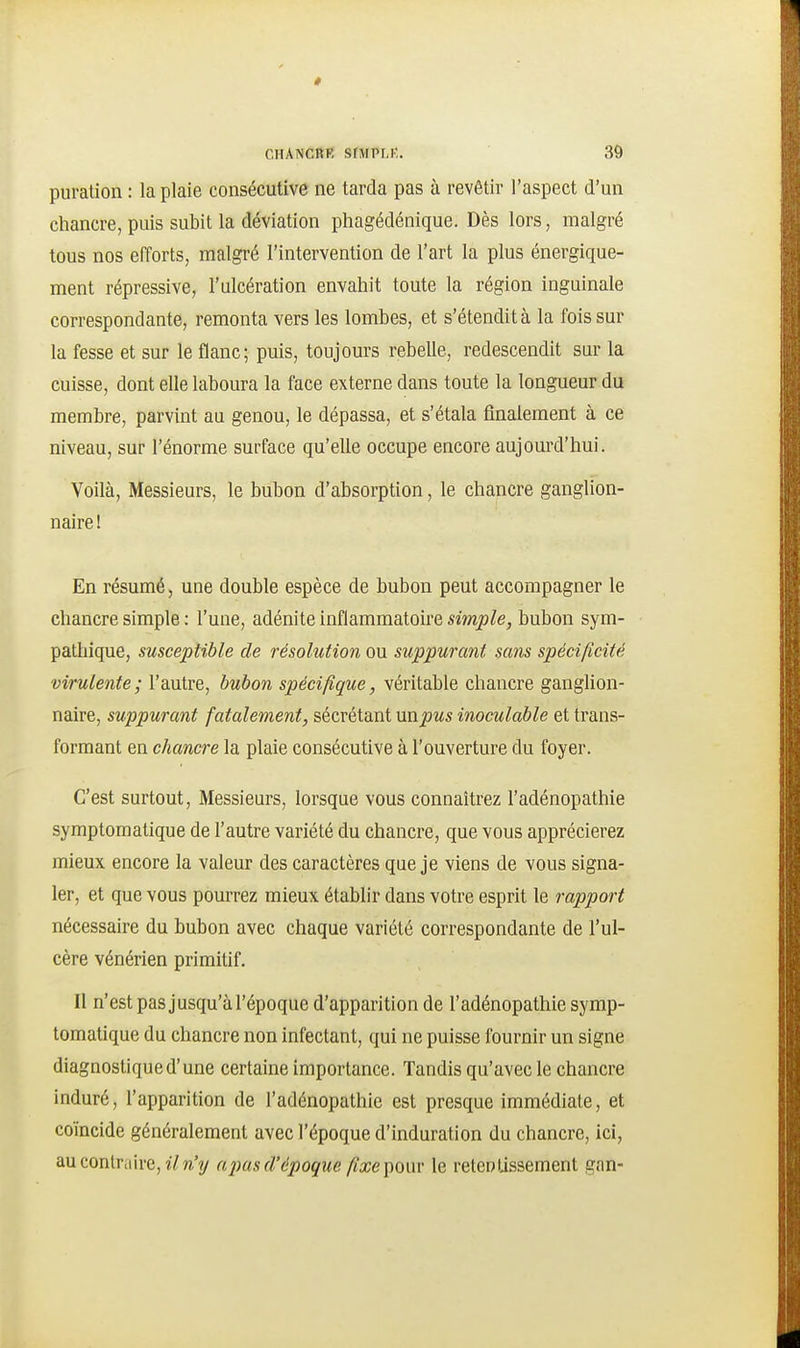 puration : la plaie consécutive ne tarda pas à revêtir l'aspect d'un chancre, puis subit la déviation phagédénique. Dès lors, malgré tous nos efforts, malgré l'intervention de l'art la plus énergique- ment répressive, l'ulcération envahit toute la région inguinale correspondante, remonta vers les lombes, et s'étendit à la fois sur la fesse et sur le flanc; puis, toujours rebelle, redescendit sar la cuisse, dont elle laboura la face externe dans toute la longueur du membre, parvint au genou, le dépassa, et s'étala finalement à ce niveau, sur l'énorme surface qu'elle occupe encore aujom'd'hui. Voilà, Messieurs, le bubon d'absorption, le chancre ganglion- naire ! En résumé, une double espèce de bubon peut accompagner le chancre simple : l'une, adénite inflammatoire simple, bubon sym- pathique, susceptible de résolution ou suppurant sans spécificité virulente; l'autre, bubon spécifique, véritable chancre ganglion- naire, suppurant fatalement, sécrétant unpus inoculable et trans- formant en chancre la plaie consécutive à l'ouverture du foyer. C'est surtout. Messieurs, lorsque vous connaîtrez l'adénopathie symptomatique de l'autre variété du chancre, que vous apprécierez mieux encore la valeur des caractères que je viens de vous signa- ler, et que vous pourrez mieux établir dans votre esprit le rapport nécessaire du bubon avec chaque variété correspondante de l'ul- cère vénérien primitif. Il n'est pas jusqu'à l'époque d'apparition de l'adénopathie symp- tomatique du chancre non infectant, qui ne puisse fournir un signe diagnostique d'une certaine importance. Tandis qu'avec le chancre induré, l'apparition de l'adénopathie est presque immédiate, et coïncide généralement avec l'époque d'induration du chancre, ici, au contraire, lY^'y npasd'époque fixe ponv le retentissement gan-