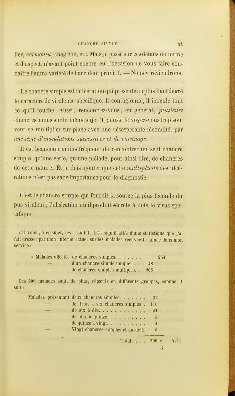 lier, vermoulu, chagriné, etc. Mais je passe sur ces détails de forme et d'aspect, n'ayant point encore eu l'occasion de vous faire con- naître l'autre variété de l'accident primitif. — Nous y reviendrons. Le chancre simple est l'ulcération qui présente au plus hautdegré le caractère de virulence spécifique. Il contagionne, il inocule tout ce qu'il touche. Aussi, rencontrez-vous, en général, plusieurs chancres mous sur le même sujet (1); aussi le voyez-vous trop sou vent se multiplier sur place avec une désespérante fécondité, par une série d'inoculations successives et de voisinage. Il est beaucoup moins fréquent de rencontrer un seul chancre simple qu'une série, qu'une pléiade, pour ainsi dire, de chancres de cette nature. Et je dois ajouter que cette multiplicité des ulcé- rations n'est pas sans importance pour le diagnostic. C'est le chancre simple qui fournit la source la plus féconde du pus virulent ; l'ulcération qu'il produit sécrète à flots le virus spé- cifique. (1) Voici, k ce sujet, les résultats très significatifs d'une statistique que j'ai fait dresser parmon interne actuel sur les malades reçus celte année dans mon service : « Malades affectés de chancres simples 254 — d'un chancre simple unique. . . 48 — de chancres simples multiples. . 206 Ces 206 malades sont, de plus, répartis en différents groupes, comme il suit : Malades présentant deux chancres simples 32 — de trois à six chancres simples . 1 i 6 — de six à dix 41 de dix il quinze 8 — de quinze à vingt 4 — Vingt chancres simples et au-delà, 5 Total. ... 206 » A. F. 3