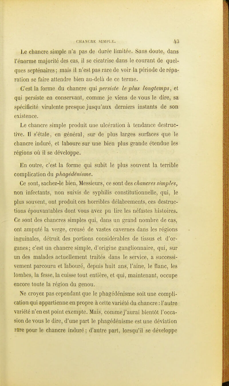 Le chancre simple n'a pas de durée limitée. Sans doute, dans l'énorme majorité des cas, il se cicatrise dans le courant de quel- ques septénaires ; mais il n'est pas rare de voir la période de répa- ration se faire attendre bien au-delà de ce terme. C'est la forme du chancre qui persiste le plus longtemps, et qui persiste en conservant, comme je viens de vous le dire, sa spécificité virulente presque jusqu'aux derniers instants de son existence. Le chancre simple produit une ulcération à tendance destruc- tive. Il s'étale, en général, sur de plus larges surfaces que le chancre induré, et laboure sur une bien plus grande étendue les régions où il se développe. En outre, c'est la forme qui subit le plus souvent la terrible complication du phagédénisme. Ce sont, sachez-le bien, Messieurs, ce sont des chancres simples, non infectants, non suivis de syphilis constitutionnelle, qui, le plus souvent, ont produit ces horribles délabrements, ces destruc- tions épouvantables dont vous avez pu lire les néfastes histoires. Ce sont des chancres simples qui, dans un grand nombre de cas, ont amputé la verge, creusé de vastes cavernes dans les régions inguinales, détruit des portions considérables de tissus et d'or- ganes ; c'est un chancre simple, d'origine ganglionnaire, qui, sur un des malades actuellement traités dans le service, a successi- vement parcouru et labouré, depuis huit ans, l'aine, le flanc, les lombes, la fesse, la cuisse tout entière, et qui, maintenant, occupe encore toute la région du genou. Ne croyez pas cependant que le phagédénisme soit une compli- cation qui appartienne en propre à celte variété du chancre : l'autre variété n'en est point exempte. Mais, commej'aurai bientôt l'occa- sion de vous le dire, d'une part le phagédénisme est une déviation rare pour le chancre induré ; d'autre part, lorsqu'il se développe