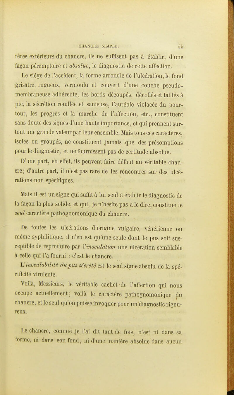 tères extérieurs du chancre, ils ne suffisent pas à établir, d'une façon péremptoire et absolue, le diagnostic de cette affection. Le siège de l'accident, la forme arrondie de l'ulcération, le fond grisâtre, rugueux, vermoulu et couvert d'une couche pseudo- membraneuse adhérente, les bords découpés, décollés et taillés à pic, la sécrétion rouillée et sanieuse, l'auréole violacée du pour- tour, les progrès et la marche de l'affection, etc., constituent sans doute des signes d'une haute importance, et gui prennent sur- tout une grande valeur par leur ensemble. Mais tous ces caractères, isolés ou groupés, ne constituent jamais que des présomptions pour le diagnostic, et ne fournissent pas de certitude absolue. D'une part, en effet, ils peuvent faire défaut au véritable chan- cre; d'autre part, il n'est pas rare de les rencontrer sur des ulcé- rations non spécifiques. Mais il est un signe qui suffit à lui seul à établir le diagnostic de la façon la plus solide, et qui, je n'hésite pas à le dire, constitue le seul caractère pathognomonique du chancre. De toutes les ulcérations d'origine vulgaire, vénérienne ou même syphilitique, il n'en est qu'une seule dont le pus soit sus- ceptible de reproduire par l'inoculation une ulcération semblable à celle qui l'a fourni : c'est le chancre. L'inoculabilité du pus sécrété est le seul signe absolu de la spé- cificité virulente. Voilà, Messieurs, le véritable cachet-de l'affection qui nous occupe actuellement; voilà le caractère pathognomonique du chancre, et le seul qu'on puisse invoquer pour un diagnostic rigou- reux. Le chancre, comme je l'ai dit tant de fois, n'est ni dans sa forme, ni dans son fond, ni d'une manière absolue dans aucun