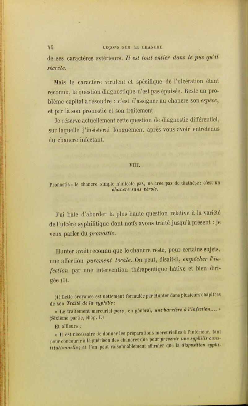 66 LEÇONS SIR I.E CHANCRE. de ses caractères extérieurs. Il est tout entier dans le pus qu'il sécrète. Mais le caractère virulent et spécifique de l'ulcération étant reconnu, la question diagnostique n'est pas épuisée. Reste un pro- blème capital à résoudre : c'est d'assigner au chancre son espèce, et par là son pronostic et son traitement. Je réserve actuellement cette question de diagnostic différentiel, sur laquelle j'insisterai longuement après vous avoir entretenus du chancre infectant. VIII. Pronostic : le chancre simple n'infecte pas, ne crée pas de diathèse : c'est un chancre sans vérole. J'ai hâte d'aborder la plus haute question relative â la variété de l'ulcère syphilitique dont noifs avons traité jusqu'à présent : je veux parler dn pronostic. Hunter avait reconnu que le chancre reste, pour certains sujets, une affection purement locale. On peut, disait-il, empêcher l'in- fection par une intervention thérapeutique hâtive et bien diri- gée (1). (1) Cette croyance est nettement formulée par Hunter dans plusieurs chapitres de son Traité de la syphilis : « Le traitement mercuriel pose, en général, unebarrière à l'infection.... » (Sixième partie, chap. I.) Et ailleurs : « Il est nécessaire de donner les préparations mercurielles à Tintérienr, tant pour concourir à la guérison des chancres que ^wv prévenir une syphilis cons- tihuionnelle; et l'on peut raisonnablement alïïrmer que la disposition syphi-