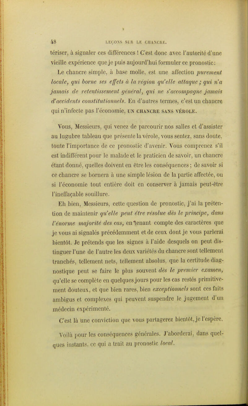 tériser, à signaler ces différences ! C'est donc avec l'autorité d'une vieille expérience que je puis aujourd'hui formuler ce pronostic: Le chancre simple, à base molle, est une affection purement locale, qui home ses effets à la région qu'elle attaque ; qui n'a jamais de retentissement général, qui ne s'accompagne jamais d'accidents constitutionnels. En d'autres termes, c'est un chancre qui n'infecte pas l'économie, un chancre sans vérole. Vous, Messieurs, qui venez de parcourir nos salles et d'assister au lugubre tableau que présente la vérole, vous sentez, sans doute, toute l'importance de ce pronostic d'avenir. Vous comprenez s'il est indifférent pour le malade et le praticien de savoir, un chancre étant donné, quelles doivent en être les conséquences ; de savoir si ce chancre se bornera à une simple lésion de la partie affectée, ou si l'économie tout entière doit en conserver à jamais peut-être l'ineffaçable souillure. Eh bien. Messieurs, cette question de pronostic, j'ai la préten- tion de maintenir qu'elle peut être résolue dès le principe, dans l'énorme majorité des cas, en tenant compte des caractères que je vous ai signalés précédemment et de ceux dont je vous parlerai bientôt. Je prétends que les signes à l'aide desquels on peut dis- tinguer l'une de l'autre les deux variétés du chancre sont tellement tranchés, tellement nets, tellement absolus, que la certitude diag- nostique peut se faire le plus souvent dès le premier examen, qu'elle se complète en quelques jours pour les cas restés primitive- ment douteux, et que bien rares, bien exceptionnels sont ces faits ambigus et complexes qui peuvent suspendre le jugement d'un médecin expérimenté. C'est là une conviction que vous partagerez bientôt, je l'espère. Voilà pour les conséquences générales. J'aborderai, dans quel- ques instants, ce qui a trait au pronostic local.