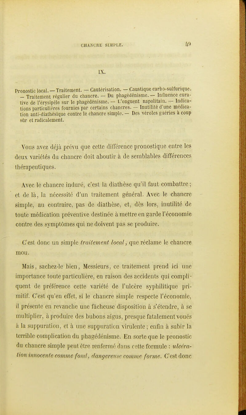 IX. Pronostic local. —Traitement. — Cautérisation. — Caustique carbo-sulfurique. - Traitement régulier du chancre. — Du phagédénisme. — Influence cura- tive de l'érysipèle sur le phagédénisme. — L'onguent napolitain. — Indica- tions particulières fournies par certains chancres. — Inutilité d'une médica- tion anti-diathésique contre le chancre simple. — Des véroles guéries à coup sûr et radicalement. Vous avez déjà prévu que cette différence pronostique entre les deux variétés du chancre doit aboutir à de semblables différences thérapeutiques. Avec le chancre induré, c'est la diathèse qu'il faut combattre ; et de là, la nécessité d'un traitement général. Avec le chancre simple, au contraire, pas de diathèse, et, dès lors, inutilité de toute médication préventive destinée à mettre en garde l'économie contre des symptômes qui ne doivent pas se produire. C'est donc un simple traitement local, que réclame le chancre mou. Mais, sachez-le bien, Messieurs, ce traitement prend ici une importance toute particulière, en raison des accidents qui compli- quent de préférence cette variété de l'ulcère syphilitique pri- mitif. C'est qu'en effet, si le chancre simple respecte l'économie, il présente en revanche une fâcheuse disposition à s'étendre, à se multiplier, àproduire des bubons aigus, presque fatalement voués à la suppuration, et à une suppuration virulente; enfin à subir la terrible complication du phagédénisme. En sorte que le pronostic du chancre simple peut être renfermé dans cette formule : ulcéra- tion innocenle comme fond, dangerensc comme forme. C'est donc