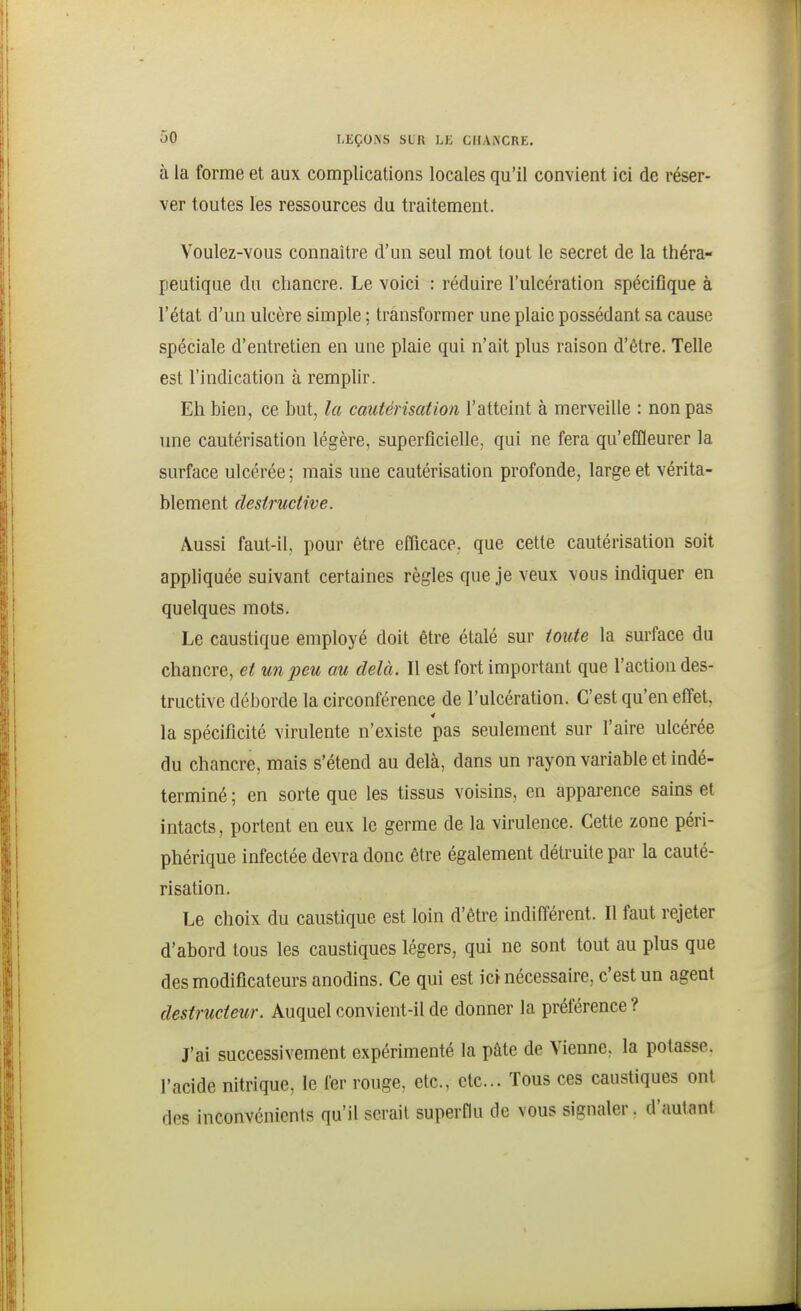 à la forme et aux complications locales qu'il convient ici de réser- ver toutes les ressources du traitement. Voulez-vous connaître d'un seul mot tout le secret de la théra- peutique du chancre. Le voici : réduire l'ulcération spécifique à l'état d'un ulcère simple ; transformer une plaie possédant sa cause spéciale d'entretien en une plaie qui n'ait plus raison d'être. Telle est l'indication à remplir. Eh bien, ce but, la cautérisation l'atteint à merveille : non pas une cautérisation légère, superficielle, qui ne fera qu'effleurer la surface ulcérée; mais une cautérisation profonde, large et vérita- blement destructive. Aussi faut-il, pour être efficace, que cette cautérisation soit appliquée suivant certaines règles que je veux vous indiquer en quelques mots. Le caustique employé doit être étalé sur toute la surface du chancre, et un peu au delà. Il est fort important que l'action des- tructive déborde la circonférence de l'ulcération. C'est qu'en effet, la spécificité virulente n'existe pas seulement sur l'aire ulcérée du chancre, mais s'étend au delà, dans un rayon variable et indé- terminé ; en sorte que les tissus voisins, en apparence sains et intacts, portent en eux le germe de la virulence. Cette zone péri- phérique infectée devra donc être également détruite par la cauté- risation. Le choix du caustique est loin d'être indifi'érent. Il faut rejeter d'abord tous les caustiques légers, qui ne sont tout au plus que des modificateurs anodins. Ce qui est ici nécessaire, c'est un agent destructeur. Auquel convient-il de donner la préférence ? J'ai successivement expérimenté la pâte de Vienne, la potasse, l'acide nitrique, le fer rouge, etc., etc.. Tous ces caustiques ont des inconvénients qu'il serait superflu de vous signaler. d'autant