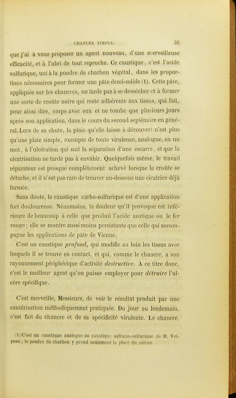 que j'ai à vous proposer un agent nouveau, d'une merveilleuse efficacité, et à l'abri de tout reproche. Ce caustique, c'est l'acide sulfurique, uni à la poudre de charbon végétal, dans les propor- tions nécessaires pour former une pâte demi-solide (1). Cette pâle, appliquée sur les chancres, ne tarde pas à se dessécher et à former une sorte de croûte noire qui reste adhérente aux tissus, qui fait, pour ainsi dire, corps avec eux et ne tombe que plusieurs jours après son apphcation, dans le cours du second septénaire en géné- ral. Lors de sa chute, la plaie qu'elle laisse à découvert n'est plus qu'une plaie simple, exempte de toute virulence, analogue, en un mot, à l'ulcération qui suit la séparation d'une escarre, et que la cicatrisation ne tarde pas à envahir. Quelquefois même, le travail réparateur est presque complètement achevé lorsque la croûte se détache, et il n'est pas rare de trouver au-dessous une cicatrice déjà formée. Sans doute, le caustique carbo-sulfurique est d'une application fort douloureuse. Néanmoins, la douleur qu'il provoque est infé- rieure de beaucoup à celle que produit l'acide azotique ou le fer rouge ; elle se montre aussi moins persistante que celle qui accom- pagne les applications de pâte de Vienne. C'est un caustique profond, qui modifie au loin les tissus avec lesquels il se trouve en contact, et qui, comme le chancre, a son rayonnement périphérique d'activité destructive. A ce titre donc, c'est le meilleur agent qu'on puisse employer pour détruire l'ul- cère spécifique. C'est merveille. Messieurs, de voir le résultat produit par une cautérisation méthodiquement pratiquée. Du jour au lendemain, c'est fait du chancre et de sa spécificité virulente. Le chancre, {\) C'est un caustique analogue au caubtiqiic. saf'rano-siilltirique de M, Vel- peau; la poudre de charbon y prend sculemciil lu place du salVnn,