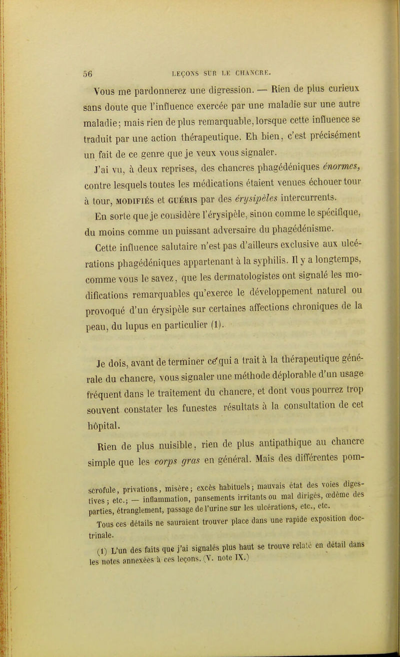Vous me pardonnerez une digression. — Rien de plus curieux sans doute que l'influence exercée par une maladie sur une autre maladie; mais rien de plus remarquable, lorsque cette influence se traduit par une action thérapeutique. Eh bien, c'est précisément un fait de ce genre que je veux vous signaler. •T'ai vu, à deux reprises, des chancres phagédéniques énormes, contre lesquels toutes les médications étaient venues échouer tour à tour, MODIFIÉS et guéris par des érysipèles intercurrents. En sorte que je considère l'érysipèle, sinon comme le spécifique, du moins comme un puissant adversaire du phagédénisme. Cette influence salutaire n'est pas d'ailleurs exclusive aux ulcé- rations phagédéniques appartenant à la syphilis. Il y a longtemps, comme vous le savez, que les dermatologistes ont signalé les mo- difications remarquables qu'exerce le développement naturel ou provoqué d'un érysipèle sur certaines affections chroniques de la peau, du lupus en particulier (1). Je dois, avant de terminer ce'qui a trait à la thérapeutique géné- rale du chancre, vous signaler une méthode déplorable d'un usage fréquent dans le traitement du chancre, et dont vous pourrez trop souvent constater les funestes résultats à la consultation de cet hôpital. Rien de plus nuisible, rien de plus antipathique au chancre simple que les corps gras en général. Mais des différentes pom- scrofule, privations, misère; excès habituels; mauvais état des voies diges- tives- etc.; - inflammation, pansements irritants ou mal dirigés, œdème des parties, étranglement, passage de l'urine sur les ulcérations, etc., etc. Tous ces détails ne sauraient trouver place dans une rapide exposition doc- trinale. (1) L'un des faits que j'ai signalés plus haut se trouve relaie en détail dans les notes annexées à ces leçons. (V. note IX.)
