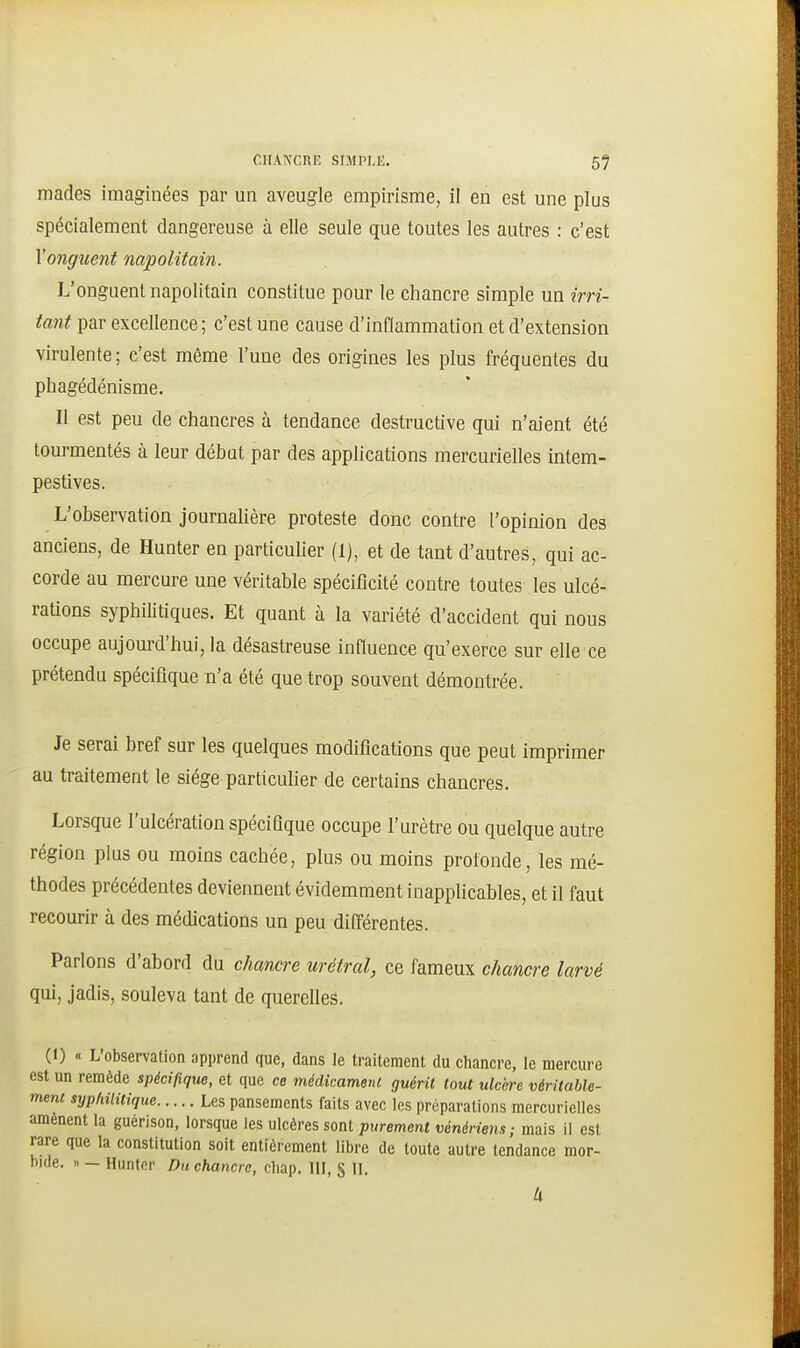 mades imaginées par un aveugle empirisme, il en est une plus spécialement dangereuse à elle seule que toutes les autres : c'est \'onguent napolitain. L'onguent napolitain constitue pour le chancre simple un irri- tant par excellence; c'est une cause d'inflammation et d'extension virulente; c'est même l'une des origines les plus fréquentes du phagédénisme. Il est peu de chancres à tendance destructive qui n'aient été tourmentés à leur début par des applications mercurielles intem- pestives. L'observation journalière proteste donc contre l'opinion des anciens, de Hunter en particulier (1), et de tant d'autres, qui ac- corde au mercure une véritable spécificité contre toutes les ulcé- rations syphilitiques. Et quant à la variété d'accident qui nous occupe aujourd'hui, la désastreuse influence qu'exerce sur elle ce prétendu spécifique n'a été que trop souvent démontrée. Je serai bref sur les quelques modifications que peut imprimer au traitement le siège particulier de certains chancres. Lorsque l'ulcération spécifique occupe l'urètre ou quelque autre région plus ou moins cachée, plus ou moins profonde, les mé- thodes précédentes deviennent évidemment inapplicables, et il faut recourir à des médications un peu différentes. Parlons d'abord du chancre urétral, ce fameux chancre larvé qui, jadis, souleva tant de querelles. (I) « L'observation apprend que, dans le traitement du chancre, le mercure est un remède spécifique, et que ce médimmem guérit tout ulcère véritable- ment syphilitique Les pansements faits avec les préparations mercurielles amènent la guerison, lorsque les ulcères sont purement vénériens; mais il est rare que la constitution soit entièrement libre de toute autre tendance mor- bide, n — Hunter Du chancre, cliap. III, § H, U