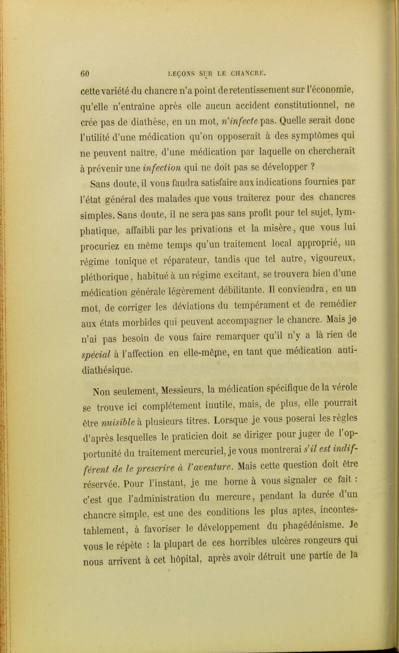 cette variété du chancre n'a point de retentissement sur l'économie, qu'elle n'entraîne après elle aucun accident constitutionnel, ne crée pas de diathèse, en un mot, n'infecte pas. Quelle serait donc l'utilité d'une médication qu'on opposerait à des symptômes qui ne peuvent naître, d'une médication par laquelle on chercherait à prévenir une infection qui ne doit pas se développer ? Sans doute, il vous faudra satisfaire aux indications fournies par l'état général des malades que vous traiterez pour des chancres simples. Sans doute, il ne sera pas sans profit pour tel sujet, lym- phatique, affaibli par les privations et la misère, que vous lui procuriez en même temps qu'un traitement local approprié, un régime tonique et réparateur, tandis que tel autre, vigoureux, pléthorique, habitué à un régime excitant, se trouvera bien d'une médication générale légèrement débilitante. Il conviendra, en un mot, de corriger les déviations du tempérament et de remédier aux états morbides qui peuvent accompagner le chancre. Mais je n'ai pas besoin de vous faire remarquer qu'il n'y a là rien de spécial à l'affection en elle-mêpie, en tant que médication auti- diathésique. Non seulement. Messieurs, la médication spécifique de la vérole se trouve ici complètement inutile, mais, de plus, elle pourrait être nuisible à plusieurs titres. Lorsque je vous poserai les règles d'après lesquelles le praticien doit se diriger pour juger de l'op- portunité du traitement mercuriel, je vous montrerai s'il est indif- férent de le prescrire à l'aventure. Mais cette question doit être réservée. Pour l'instant, je me borne à vous signaler ce fait : c'est que l'administration du mercure, pendant la durée d'un chancre simple, est une des conditions les plus aptes, incontes- tablement, à favoriser le développement du phagédénisme. Je vous le répète : la plupart de ces horribles ulcères rongeurs qui nous arrivent à cet hôpital, après avoir détruit une partie de la