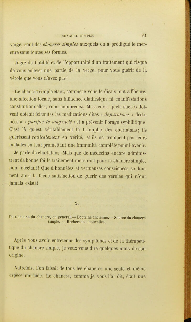 verge, sont des chancres simples auxquels on a prodigué le mer- cure sous toutes ses formes. Jugez de l'utilité et de l'opportunité d'un traitement qui risque de vous enlever une partie de la verge, pour vous guérir de la vérole que vous n'avez pas I Le chancre simple étant, commeje vous le disais tout à l'heure, une affection locale, sans influence diathésique ni manifestations constitutionnelles, vous comprenez, Messieurs, quels succès doi- vent obtenir ici toutes les médications dites « dépuratives » desti- nées à « purifier le sang vicié » et à prévenir l'orage syphiUtique. C'est là qu'est véritablement le triomphe des charlatans; ils guérissent radicalement en vérité, et ils ne trompent pas leurs malades en leur promettant une immunité complète pour l'avenir. Je parle de charlatans. Mais que de médecins encore adminis- trent de bonne foi le traitement mercuriel pour le chancre simple, non infectant ! Que d'honnêtes et vertueuses consciences se don- nent ainsi la facile satisfaction de guérir des véroles qui n'ont jamais existé! X. De l'ohigine du chancre, en général.— Doctrine ancienne.— Source du chancre simple. — Recherches nouvelles. Après vous avoir entretenus des symptômes et de la thérapeu- tique du chancre simple, je veux vous dire quelques mots de son origine. Autrefois, l'on faisait de tous les chancres une seule et même espèce morbide. Le chancre, comme je vous l'ai dit, était une
